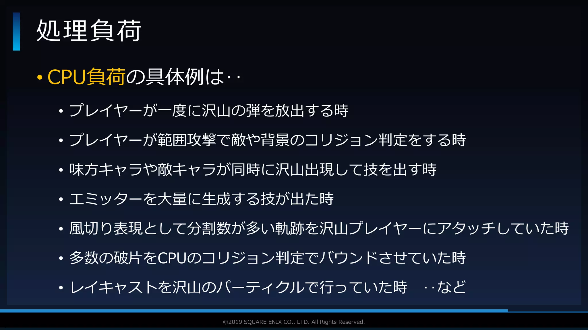 V F X S T U D Y G R O U P©2019 SQUARE ENIX CO., LTD. All Rights Reserved.
• CPU負荷の具体例は‥
• プレイヤーが一度に沢山の弾を放出する時
• プレイヤーが範囲攻撃で敵や背景のコリジョン判定をする時
• 味方キャラや敵キャラが同時に沢山出現して技を出す時
• エミッターを大量に生成する技が出た時
• 風切り表現として分割数が多い軌跡を沢山プレイヤーにアタッチしていた時
• 多数の破片をCPUのコリジョン判定でバウンドさせていた時
• レイキャストを沢山のパーティクルで行っていた時 ‥など
処理負荷
 