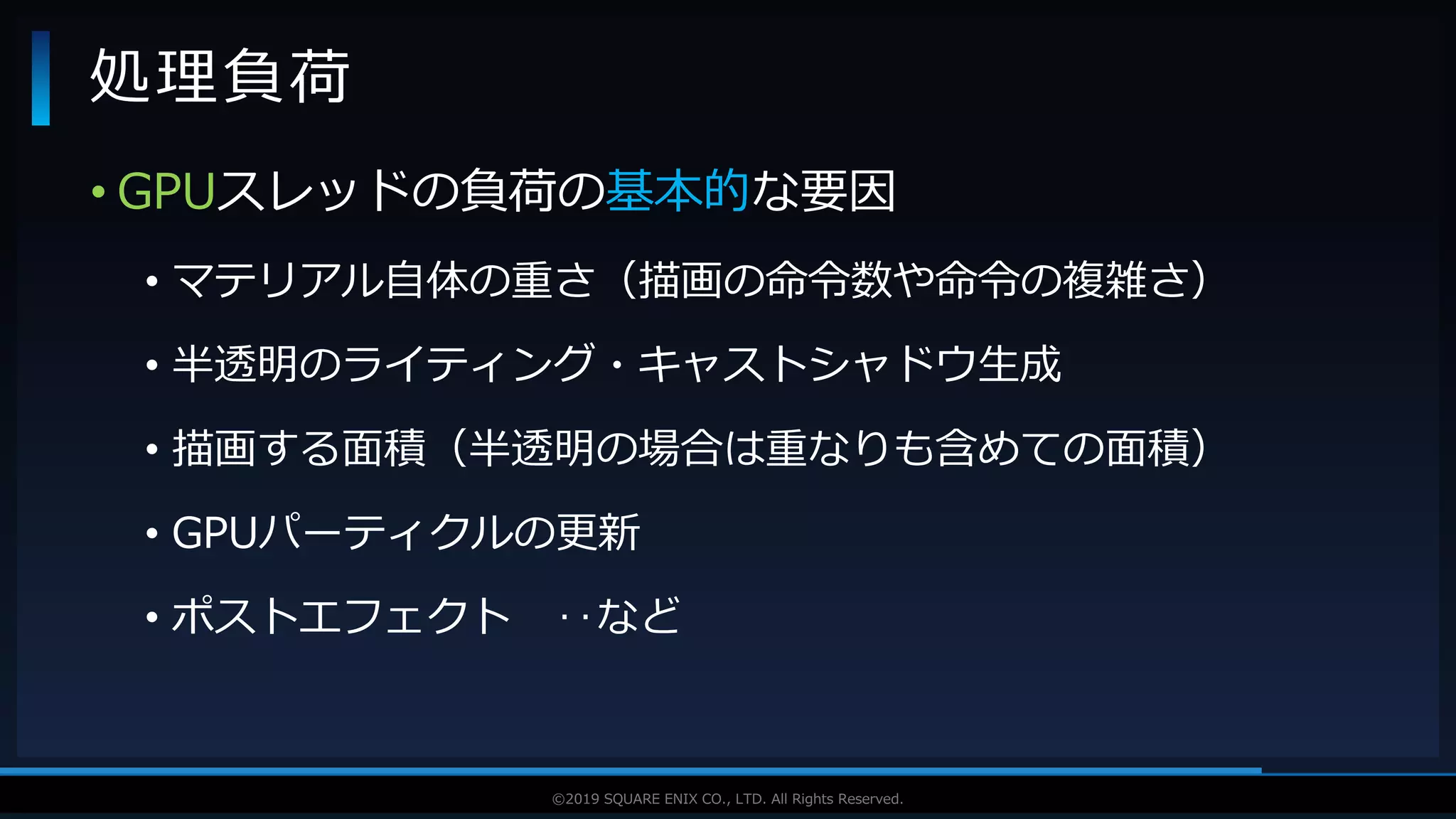 V F X S T U D Y G R O U P©2019 SQUARE ENIX CO., LTD. All Rights Reserved.
• GPUスレッドの負荷の基本的な要因
• マテリアル自体の重さ（描画の命令数や命令の複雑さ）
• 半透明のライティング・キャストシャドウ生成
• 描画する面積（半透明の場合は重なりも含めての面積）
• GPUパーティクルの更新
• ポストエフェクト ‥など
処理負荷
 