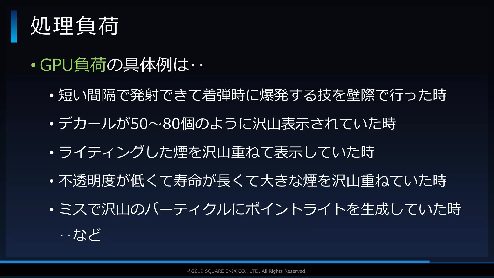 V F X S T U D Y G R O U P©2019 SQUARE ENIX CO., LTD. All Rights Reserved.
• GPU負荷の具体例は‥
• 短い間隔で発射できて着弾時に爆発する技を壁際で行った時
• デカールが50～80個のように沢山表示されていた時
• ライティングした煙を沢山重ねて表示していた時
• 不透明度が低くて寿命が長くて大きな煙を沢山重ねていた時
• ミスで沢山のパーティクルにポイントライトを生成していた時
‥など
処理負荷
 