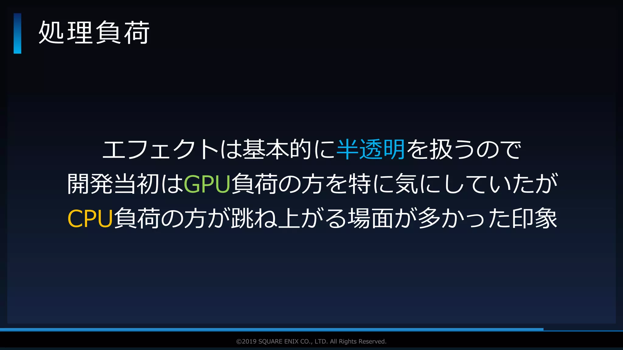 V F X S T U D Y G R O U P©2019 SQUARE ENIX CO., LTD. All Rights Reserved.
処理負荷
エフェクトは基本的に半透明を扱うので
開発当初はGPU負荷の方を特に気にしていたが
CPU負荷の方が跳ね上がる場面が多かった印象
 