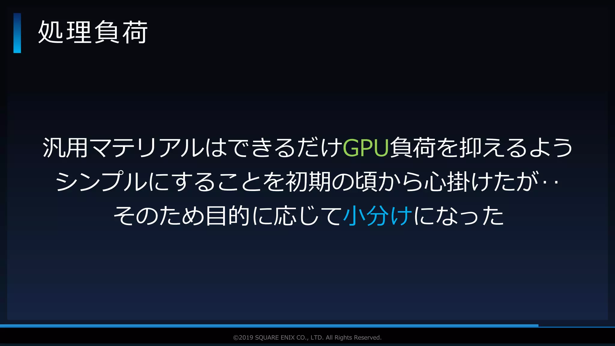 V F X S T U D Y G R O U P©2019 SQUARE ENIX CO., LTD. All Rights Reserved.
処理負荷
汎用マテリアルはできるだけGPU負荷を抑えるよう
シンプルにすることを初期の頃から心掛けたが‥
そのため目的に応じて小分けになった
 