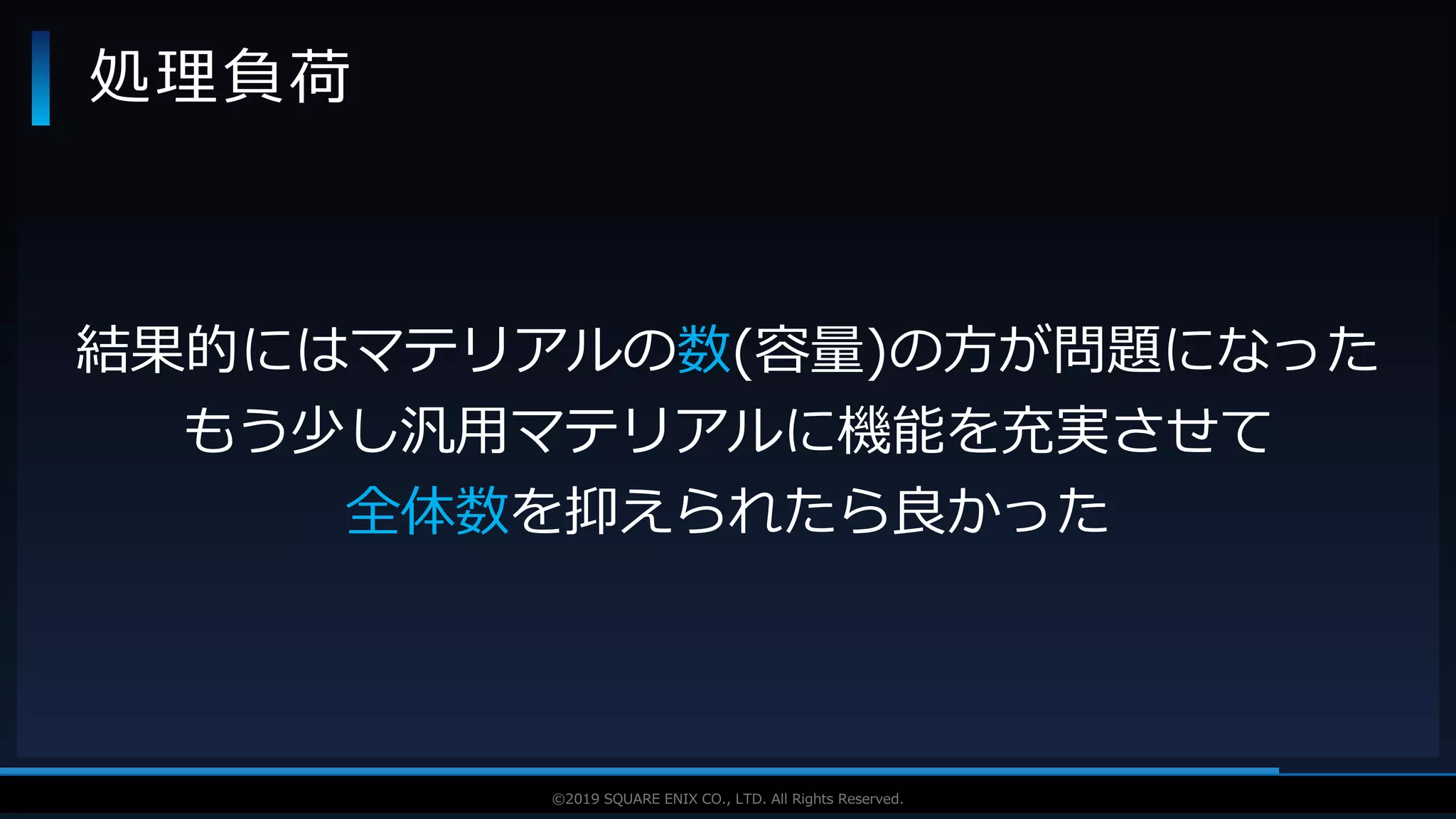 V F X S T U D Y G R O U P©2019 SQUARE ENIX CO., LTD. All Rights Reserved.
処理負荷
結果的にはマテリアルの数(容量)の方が問題になった
もう少し汎用マテリアルに機能を充実させて
全体数を抑えられたら良かった
 