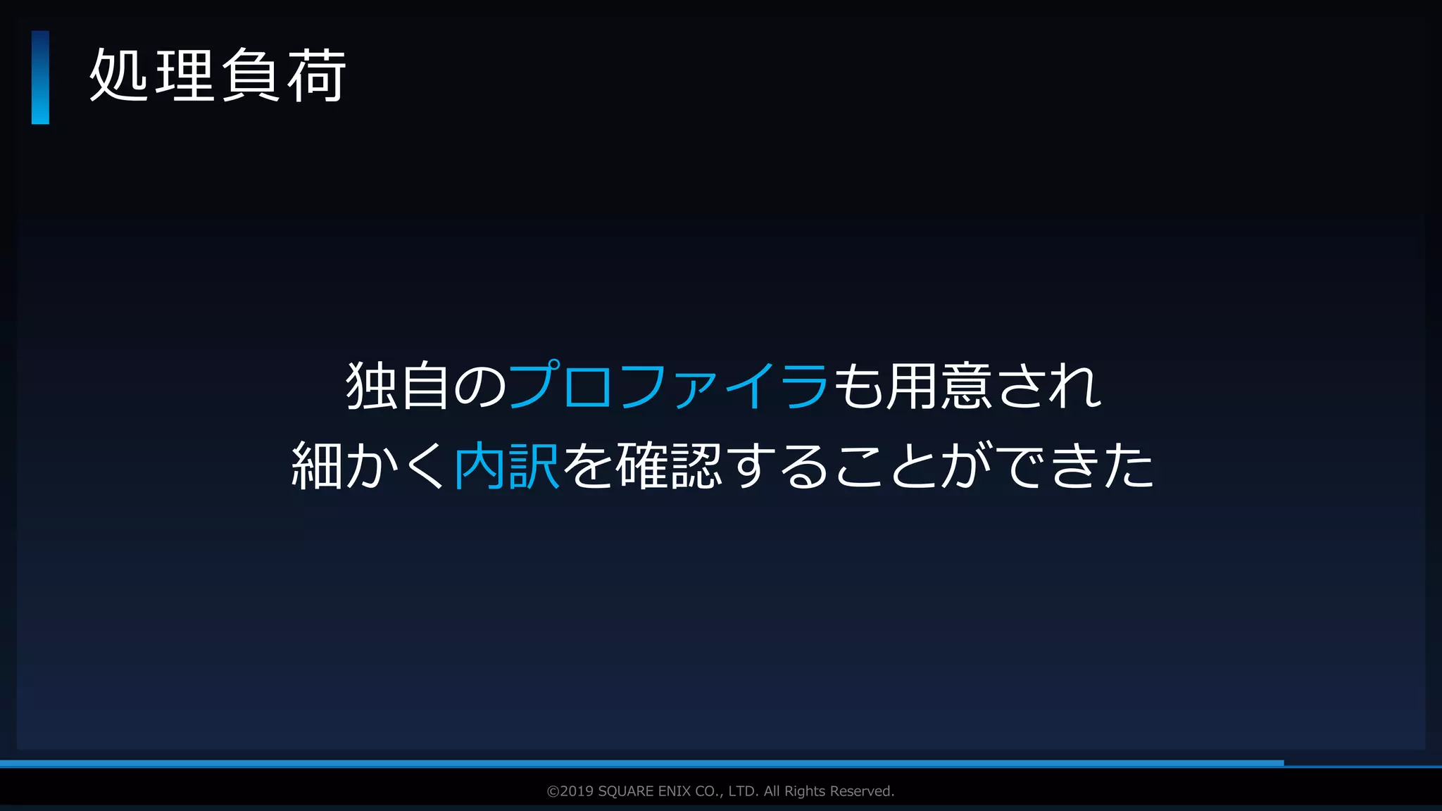 V F X S T U D Y G R O U P©2019 SQUARE ENIX CO., LTD. All Rights Reserved.
処理負荷
独自のプロファイラも用意され
細かく内訳を確認することができた
 