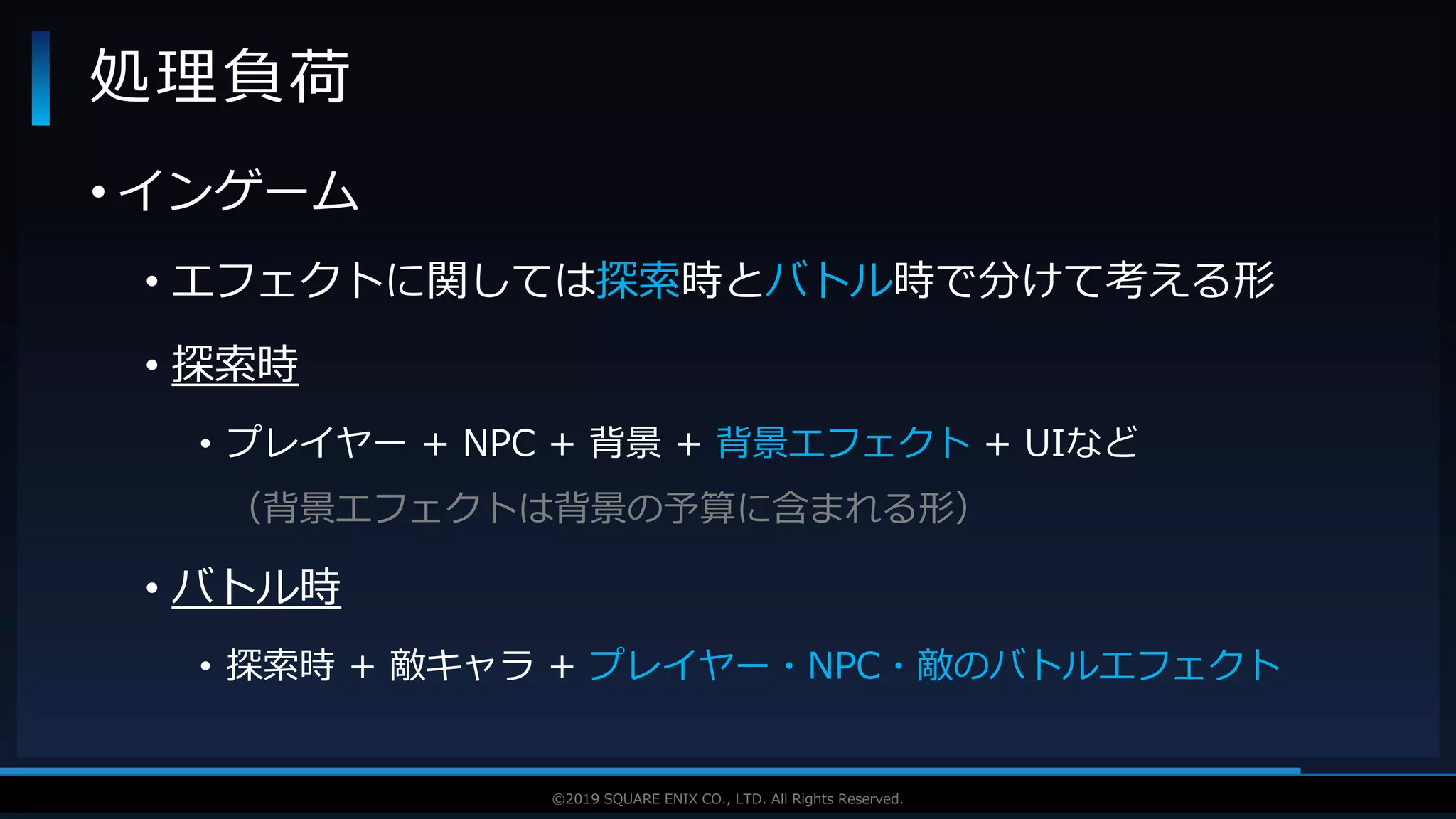 V F X S T U D Y G R O U P©2019 SQUARE ENIX CO., LTD. All Rights Reserved.
• インゲーム
• エフェクトに関しては探索時とバトル時で分けて考える形
• 探索時
• プレイヤー + NPC + 背景 + 背景エフェクト + UIなど
（背景エフェクトは背景の予算に含まれる形）
• バトル時
• 探索時 + 敵キャラ + プレイヤー・NPC・敵のバトルエフェクト
処理負荷
 