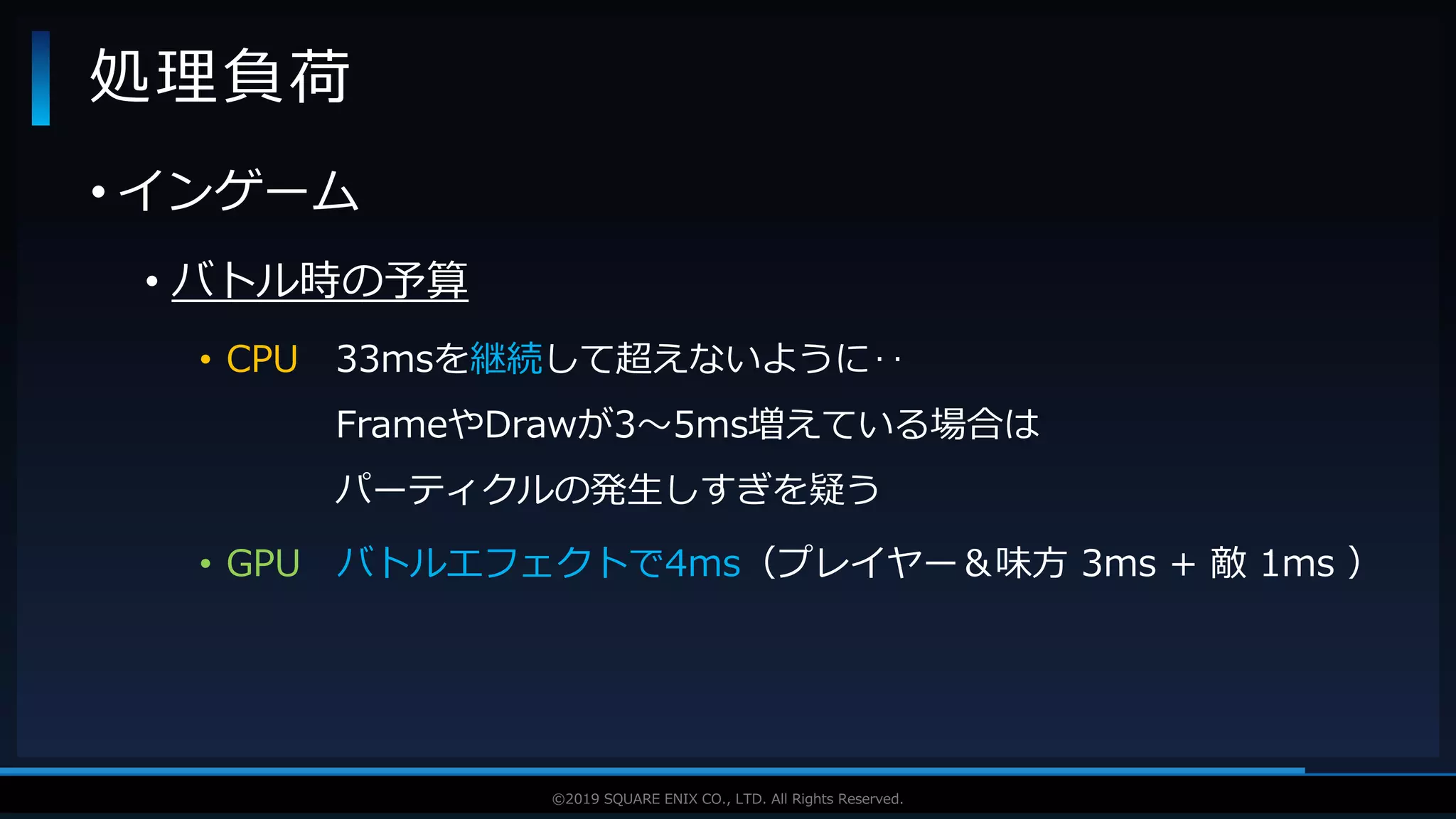 V F X S T U D Y G R O U P©2019 SQUARE ENIX CO., LTD. All Rights Reserved.
• インゲーム
• バトル時の予算
• CPU 33msを継続して超えないように‥
FrameやDrawが3～5ms増えている場合は
パーティクルの発生しすぎを疑う
• GPU バトルエフェクトで4ms（プレイヤー＆味方 3ms + 敵 1ms ）
処理負荷
 