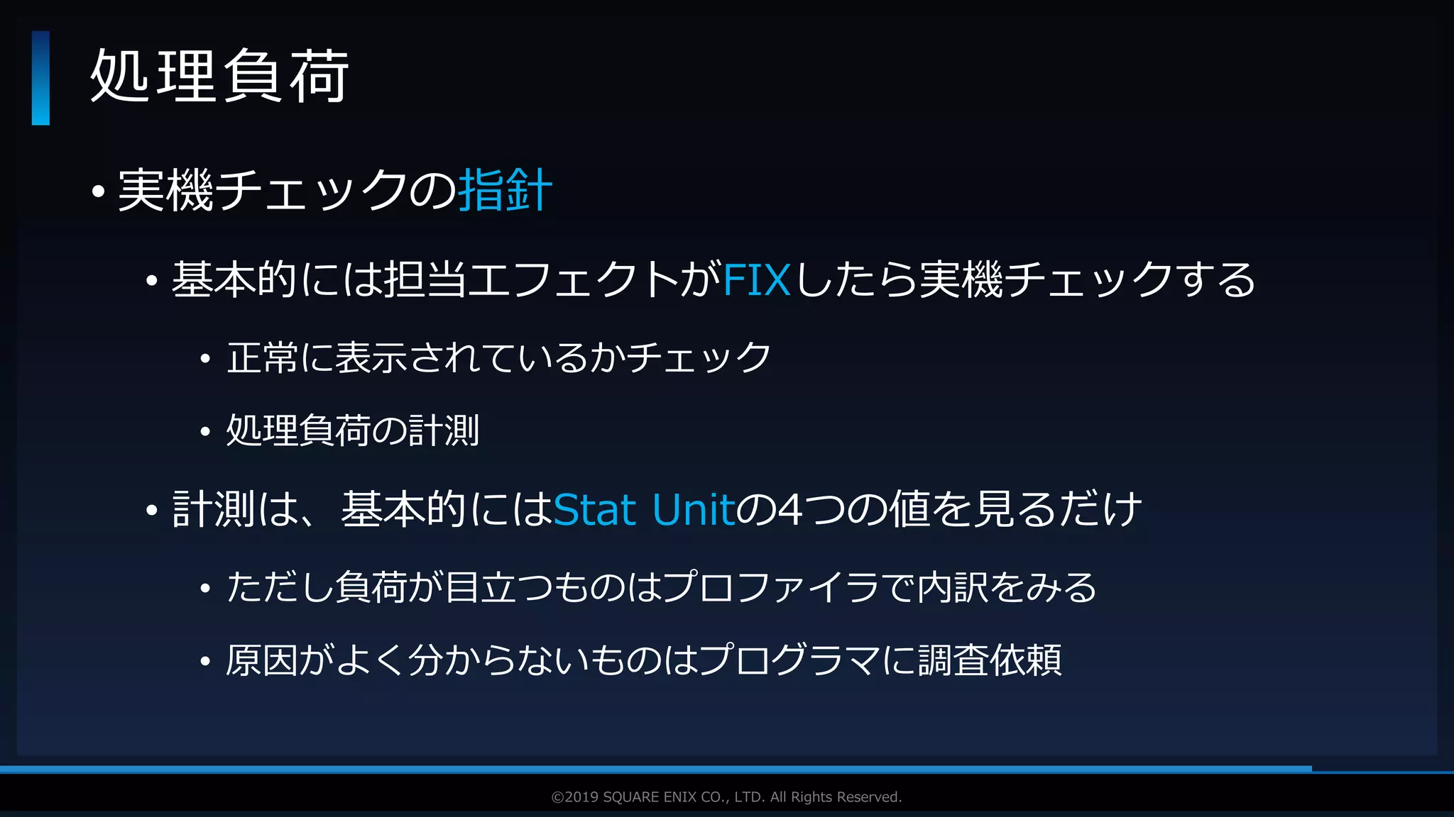 V F X S T U D Y G R O U P©2019 SQUARE ENIX CO., LTD. All Rights Reserved.
• 実機チェックの指針
• 基本的には担当エフェクトがFIXしたら実機チェックする
• 正常に表示されているかチェック
• 処理負荷の計測
• 計測は、基本的にはStat Unitの4つの値を見るだけ
• ただし負荷が目立つものはプロファイラで内訳をみる
• 原因がよく分からないものはプログラマに調査依頼
処理負荷
 