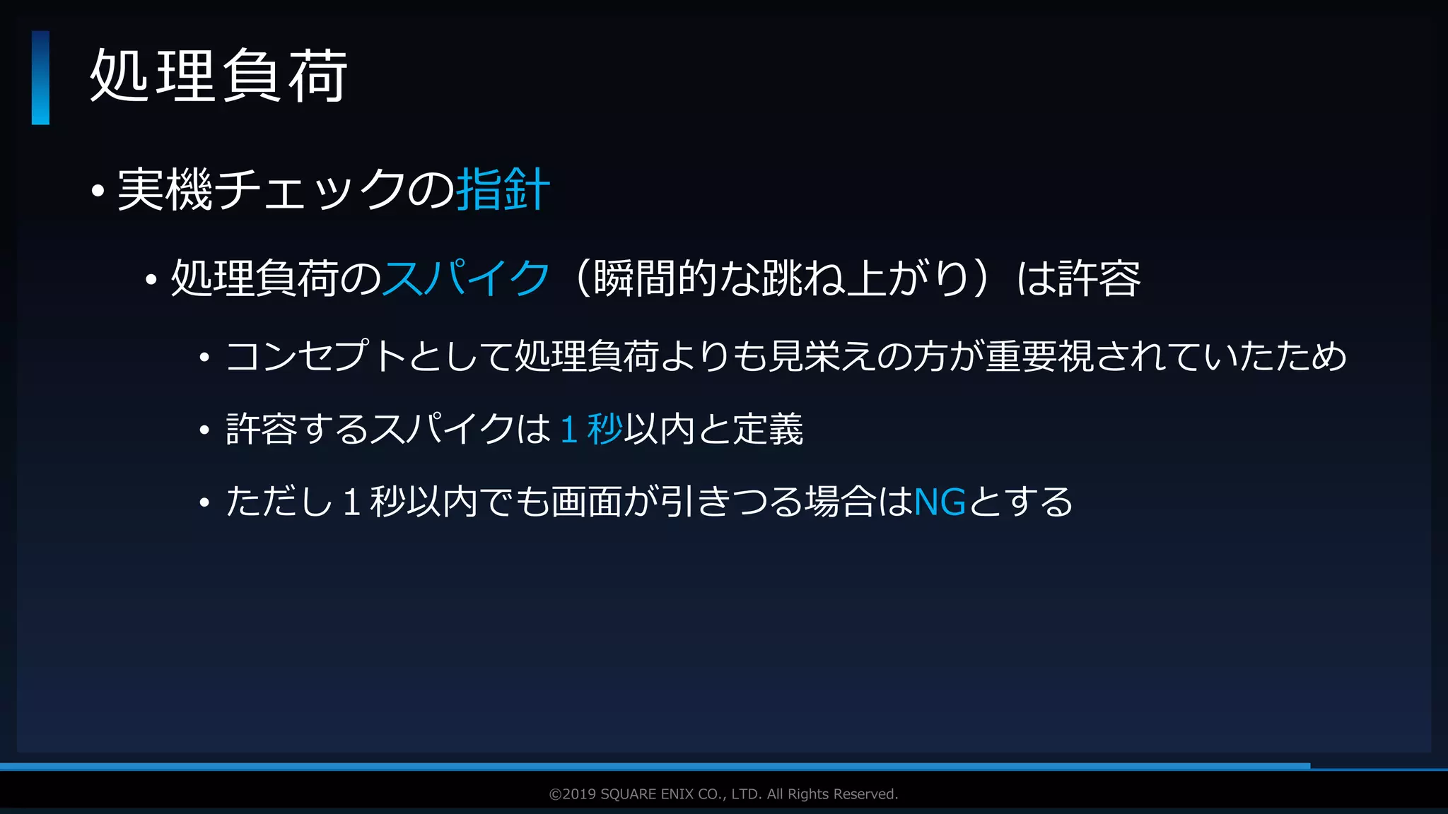 V F X S T U D Y G R O U P©2019 SQUARE ENIX CO., LTD. All Rights Reserved.
• 実機チェックの指針
• 処理負荷のスパイク（瞬間的な跳ね上がり）は許容
• コンセプトとして処理負荷よりも見栄えの方が重要視されていたため
• 許容するスパイクは１秒以内と定義
• ただし１秒以内でも画面が引きつる場合はNGとする
処理負荷
 