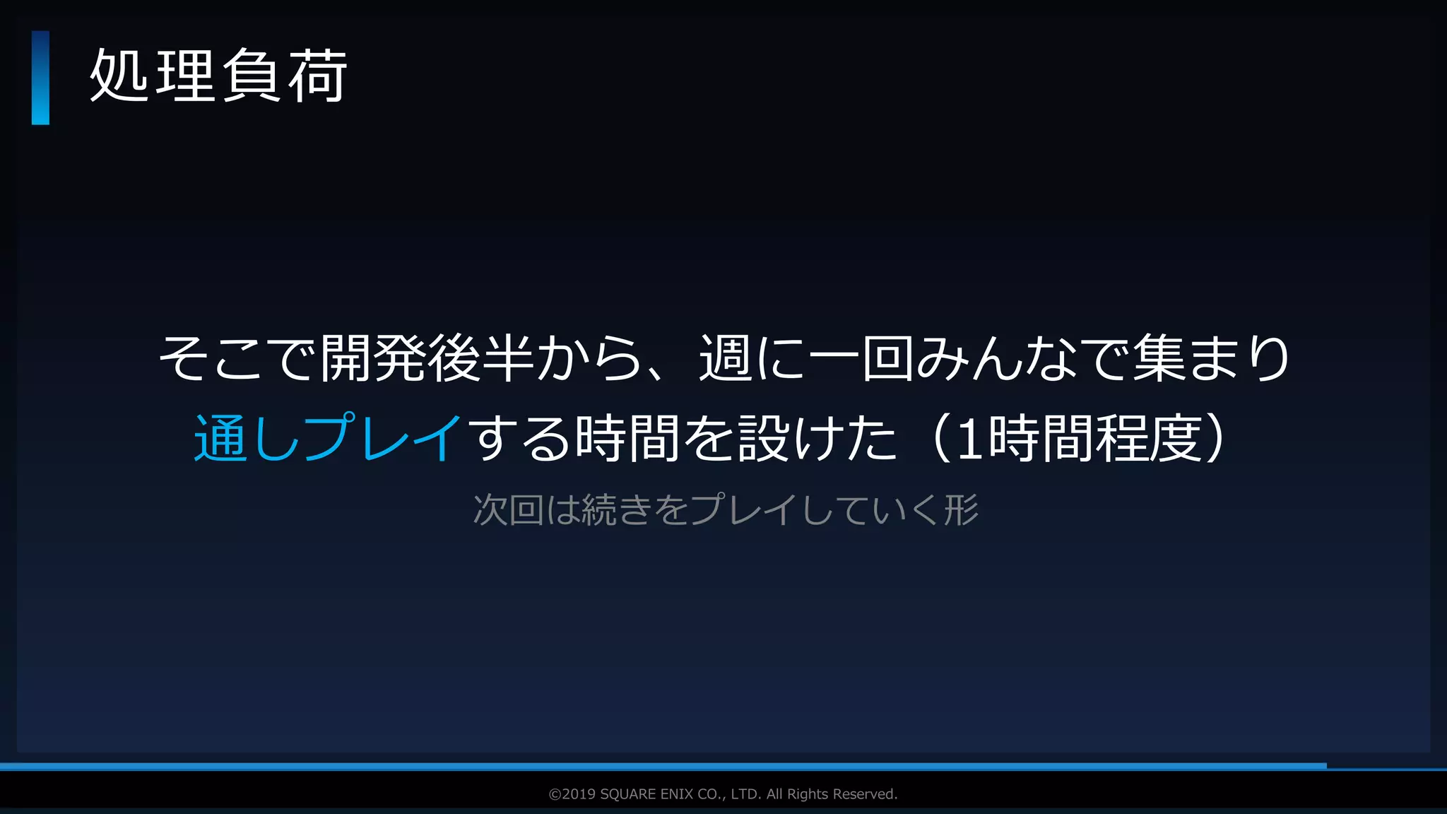 V F X S T U D Y G R O U P©2019 SQUARE ENIX CO., LTD. All Rights Reserved.
処理負荷
そこで開発後半から、週に一回みんなで集まり
通しプレイする時間を設けた（1時間程度）
次回は続きをプレイしていく形
 