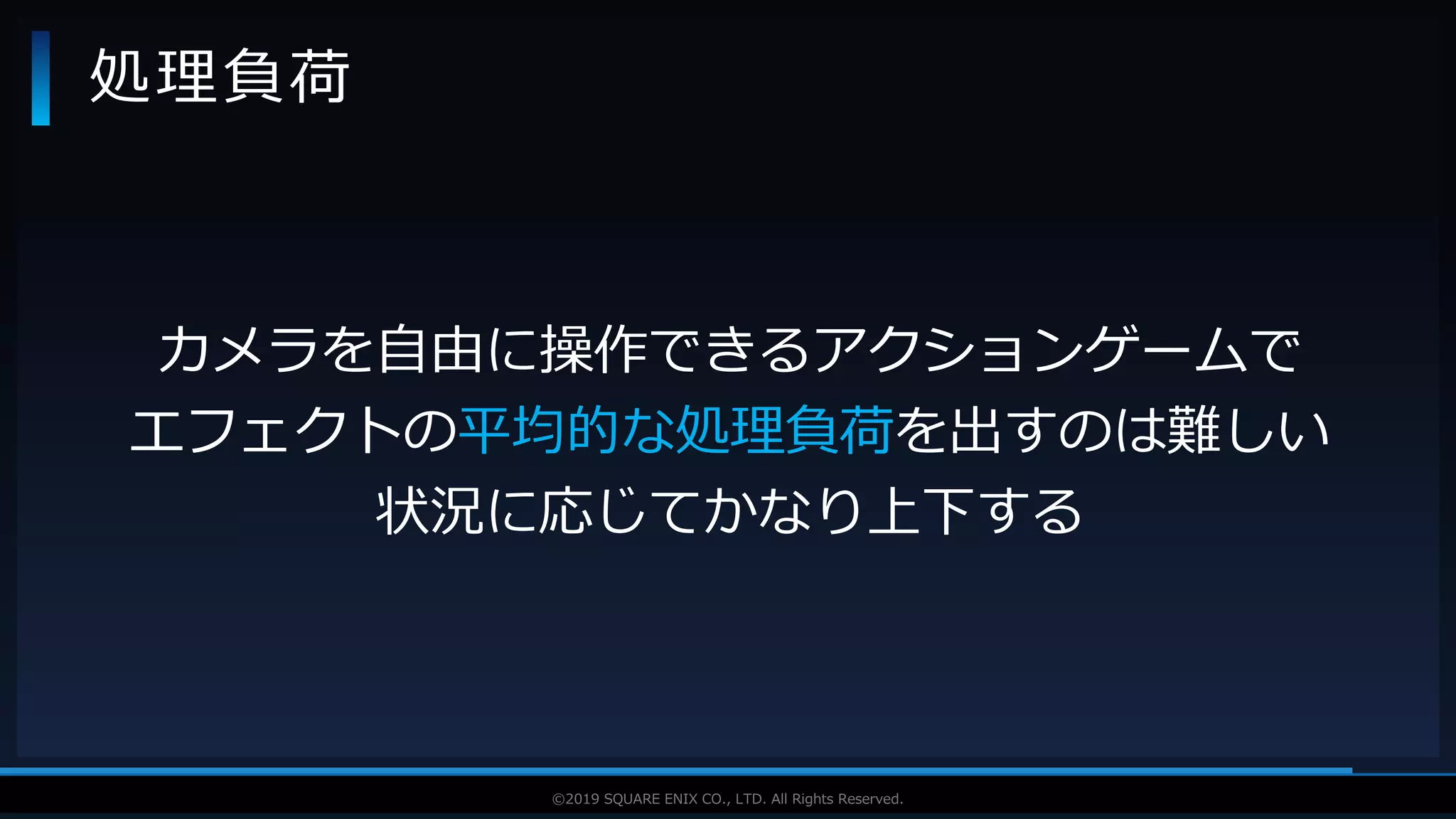 V F X S T U D Y G R O U P©2019 SQUARE ENIX CO., LTD. All Rights Reserved.
処理負荷
カメラを自由に操作できるアクションゲームで
エフェクトの平均的な処理負荷を出すのは難しい
状況に応じてかなり上下する
 