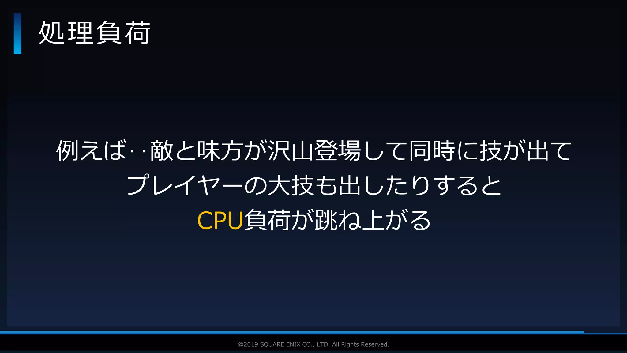 V F X S T U D Y G R O U P©2019 SQUARE ENIX CO., LTD. All Rights Reserved.
処理負荷
例えば‥敵と味方が沢山登場して同時に技が出て
プレイヤーの大技も出したりすると
CPU負荷が跳ね上がる
 