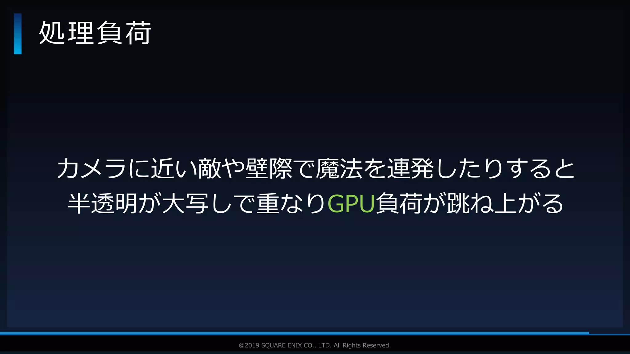V F X S T U D Y G R O U P©2019 SQUARE ENIX CO., LTD. All Rights Reserved.
処理負荷
カメラに近い敵や壁際で魔法を連発したりすると
半透明が大写しで重なりGPU負荷が跳ね上がる
 