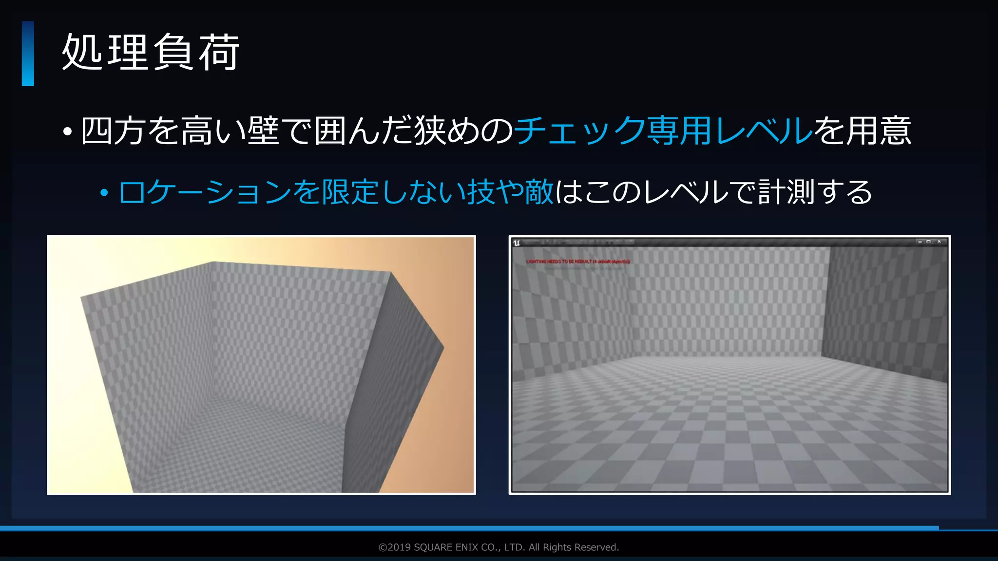 V F X S T U D Y G R O U P©2019 SQUARE ENIX CO., LTD. All Rights Reserved.
• 四方を高い壁で囲んだ狭めのチェック専用レベルを用意
• ロケーションを限定しない技や敵はこのレベルで計測する
処理負荷
 