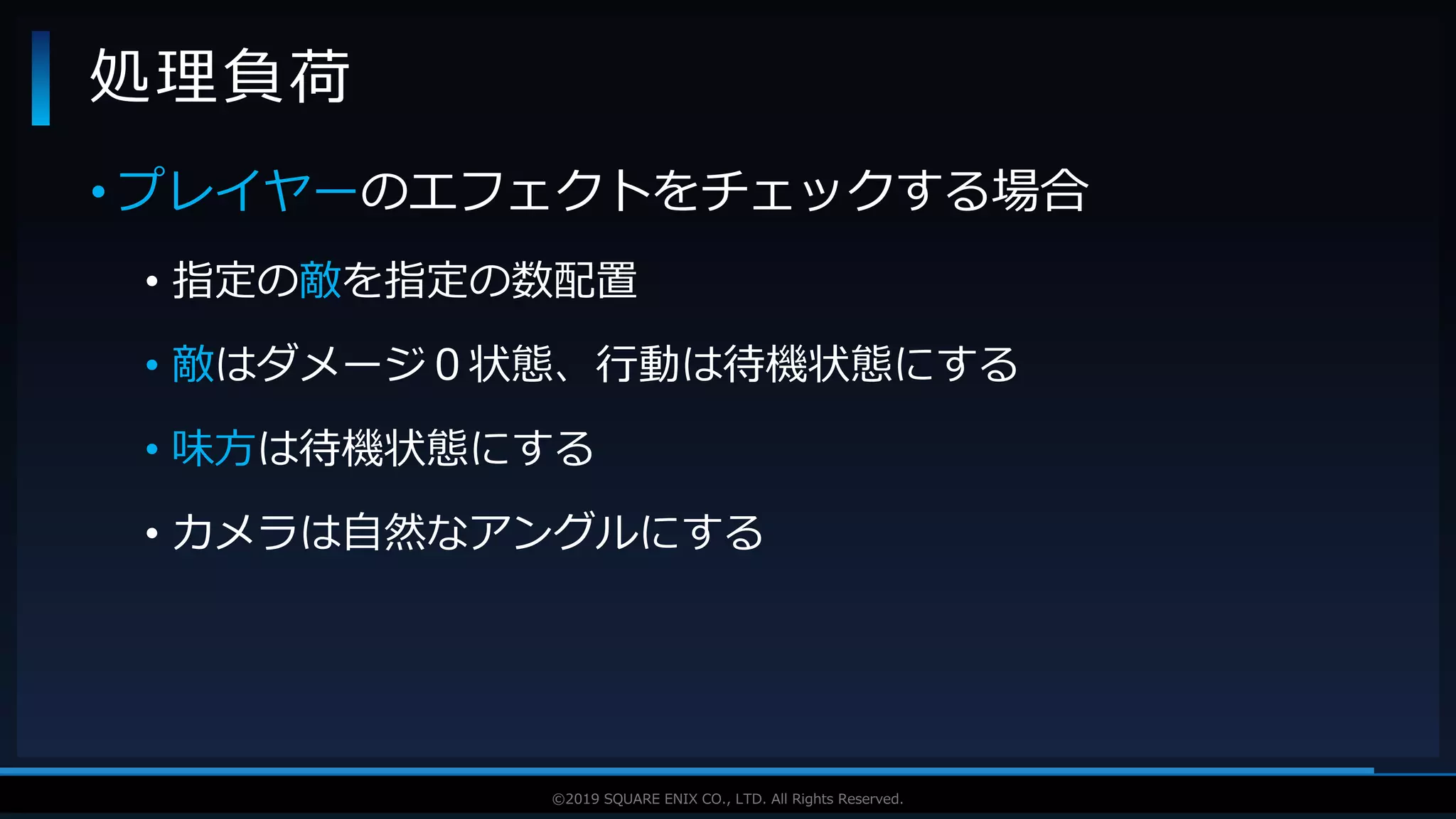 V F X S T U D Y G R O U P©2019 SQUARE ENIX CO., LTD. All Rights Reserved.
• プレイヤーのエフェクトをチェックする場合
• 指定の敵を指定の数配置
• 敵はダメージ０状態、行動は待機状態にする
• 味方は待機状態にする
• カメラは自然なアングルにする
処理負荷
 