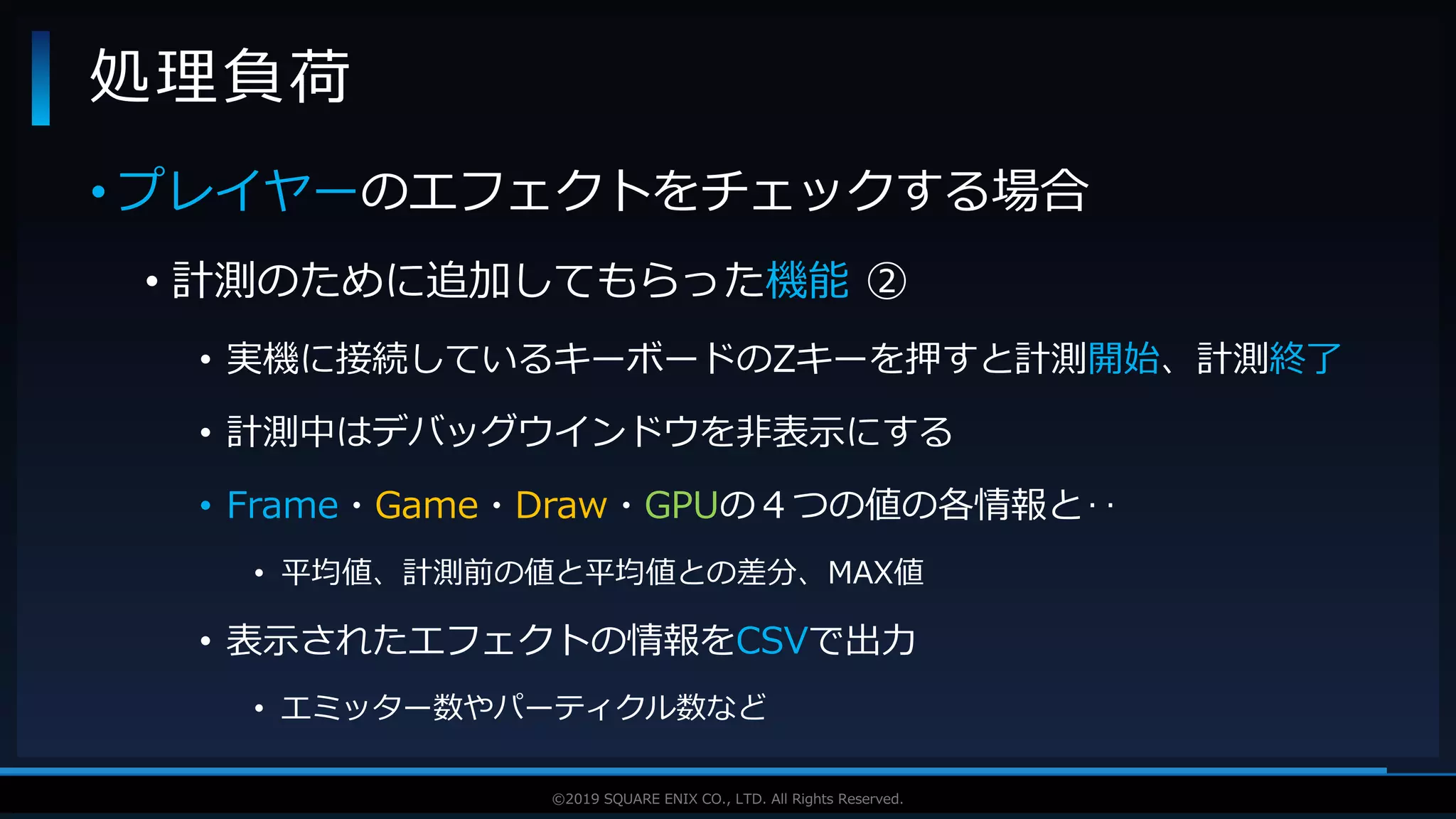 V F X S T U D Y G R O U P©2019 SQUARE ENIX CO., LTD. All Rights Reserved.
• プレイヤーのエフェクトをチェックする場合
• 計測のために追加してもらった機能 ②
• 実機に接続しているキーボードのZキーを押すと計測開始、計測終了
• 計測中はデバッグウインドウを非表示にする
• Frame・Game・Draw・GPUの４つの値の各情報と‥
• 平均値、計測前の値と平均値との差分、MAX値
• 表示されたエフェクトの情報をCSVで出力
• エミッター数やパーティクル数など
処理負荷
 