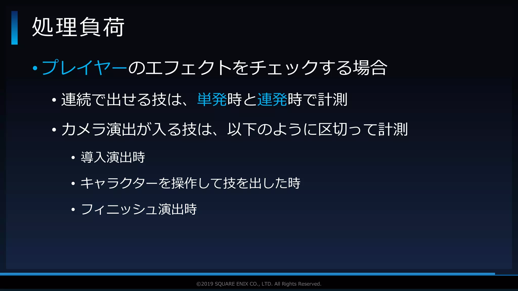 V F X S T U D Y G R O U P©2019 SQUARE ENIX CO., LTD. All Rights Reserved.
• プレイヤーのエフェクトをチェックする場合
• 連続で出せる技は、単発時と連発時で計測
• カメラ演出が入る技は、以下のように区切って計測
• 導入演出時
• キャラクターを操作して技を出した時
• フィニッシュ演出時
処理負荷
 
