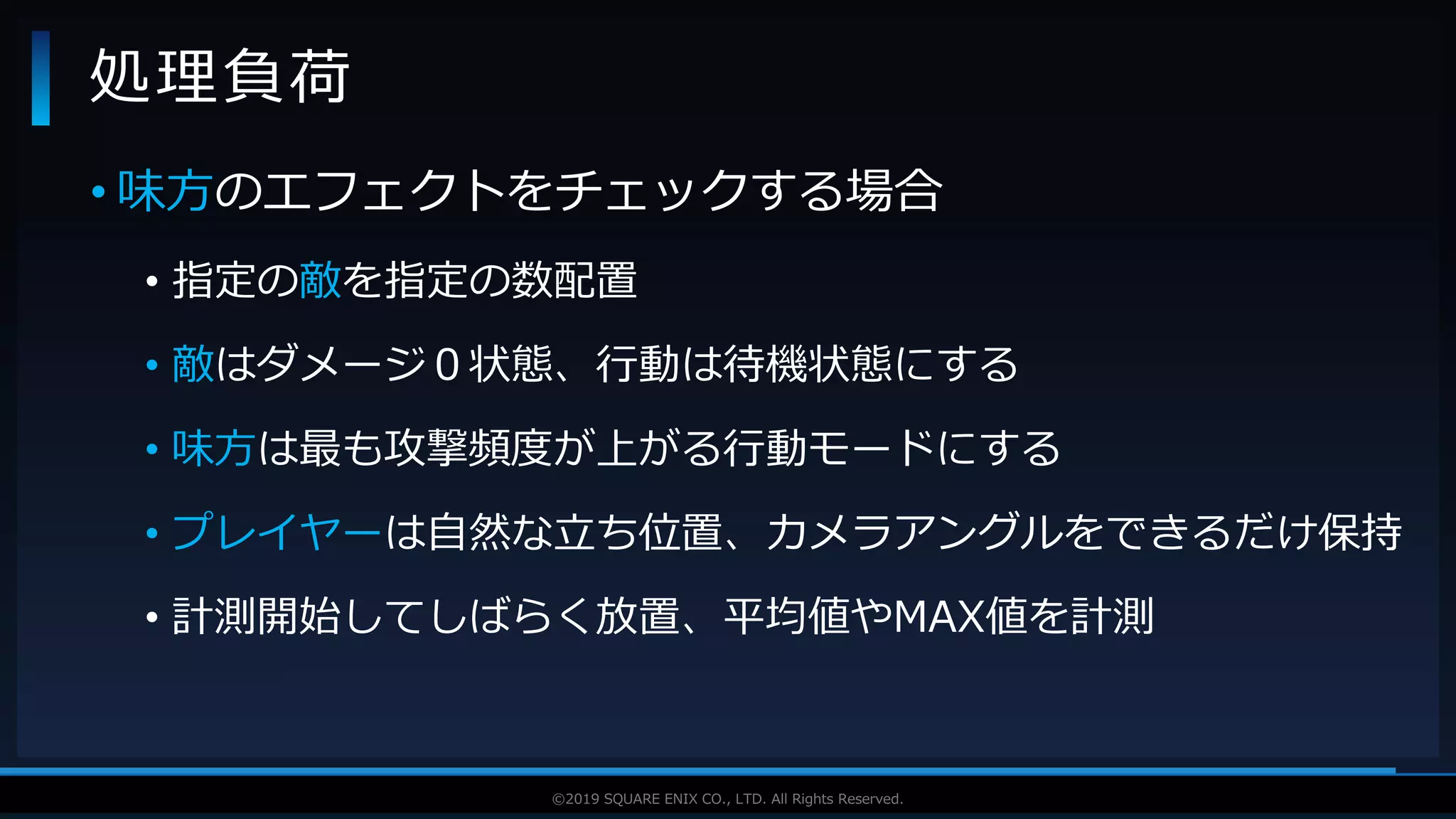 V F X S T U D Y G R O U P©2019 SQUARE ENIX CO., LTD. All Rights Reserved.
• 味方のエフェクトをチェックする場合
• 指定の敵を指定の数配置
• 敵はダメージ０状態、行動は待機状態にする
• 味方は最も攻撃頻度が上がる行動モードにする
• プレイヤーは自然な立ち位置、カメラアングルをできるだけ保持
• 計測開始してしばらく放置、平均値やMAX値を計測
処理負荷
 