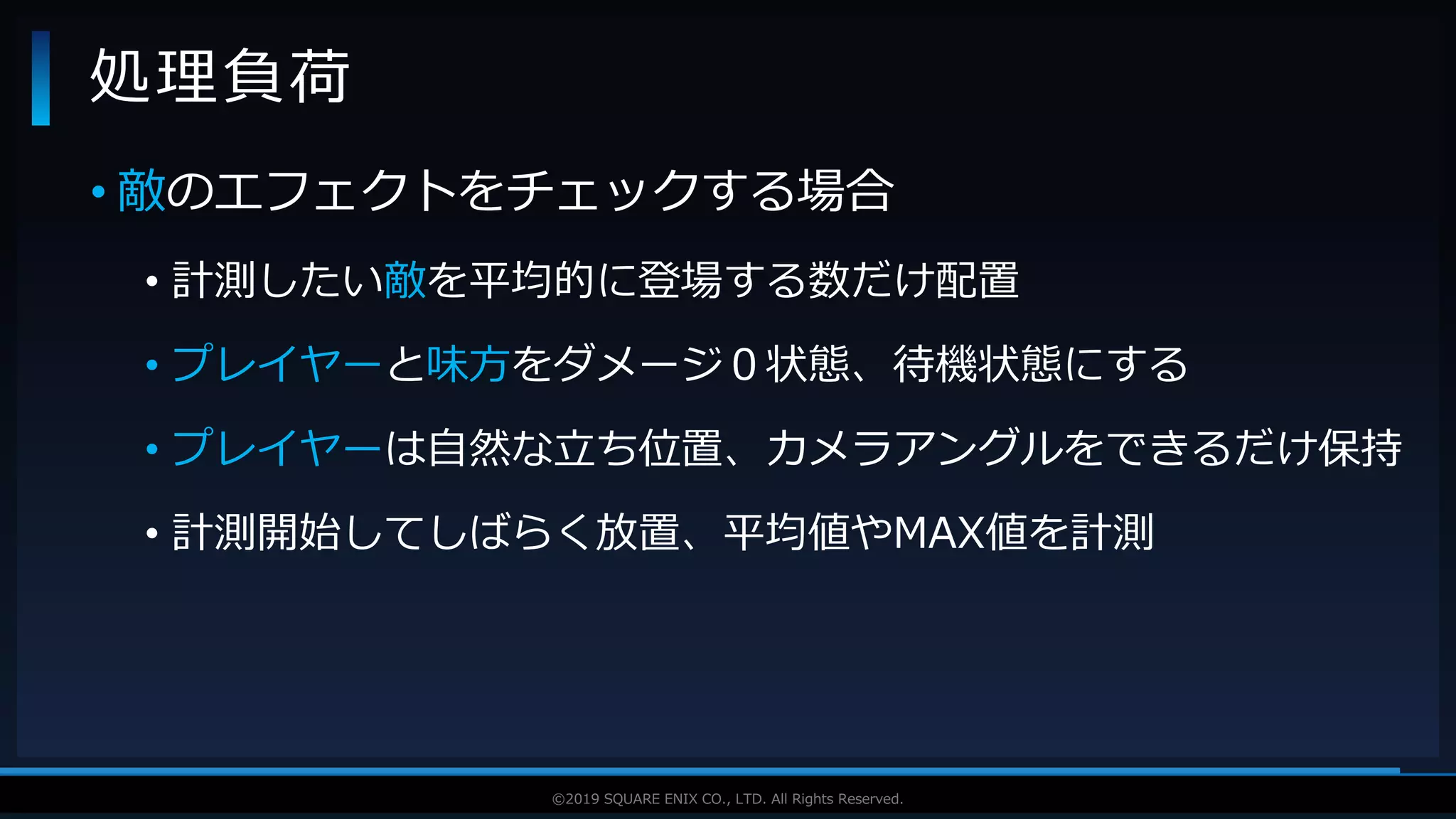 V F X S T U D Y G R O U P©2019 SQUARE ENIX CO., LTD. All Rights Reserved.
• 敵のエフェクトをチェックする場合
• 計測したい敵を平均的に登場する数だけ配置
• プレイヤーと味方をダメージ０状態、待機状態にする
• プレイヤーは自然な立ち位置、カメラアングルをできるだけ保持
• 計測開始してしばらく放置、平均値やMAX値を計測
処理負荷
 