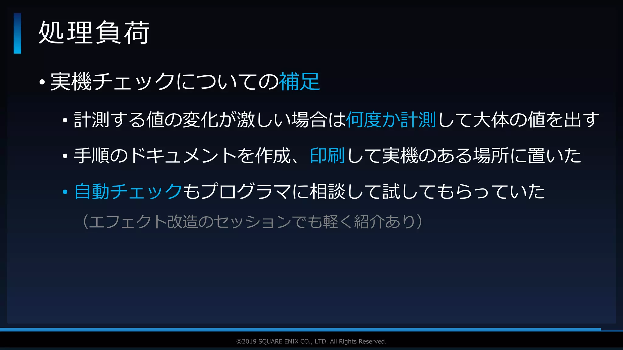 V F X S T U D Y G R O U P©2019 SQUARE ENIX CO., LTD. All Rights Reserved.
• 実機チェックについての補足
• 計測する値の変化が激しい場合は何度か計測して大体の値を出す
• 手順のドキュメントを作成、印刷して実機のある場所に置いた
• 自動チェックもプログラマに相談して試してもらっていた
（エフェクト改造のセッションでも軽く紹介あり）
処理負荷
 