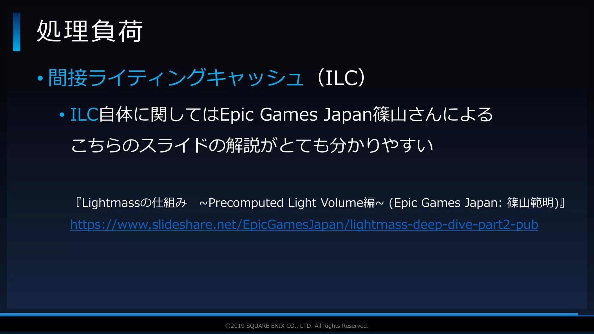 V F X S T U D Y G R O U P©2019 SQUARE ENIX CO., LTD. All Rights Reserved.
• 間接ライティングキャッシュ（ILC）
• ILC自体に関してはEpic Games Japan篠山さんによる
こちらのスライドの解説がとても分かりやすい
『Lightmassの仕組み ~Precomputed Light Volume編~ (Epic Games Japan: 篠山範明)』
https://www.slideshare.net/EpicGamesJapan/lightmass-deep-dive-part2-pub
処理負荷
 