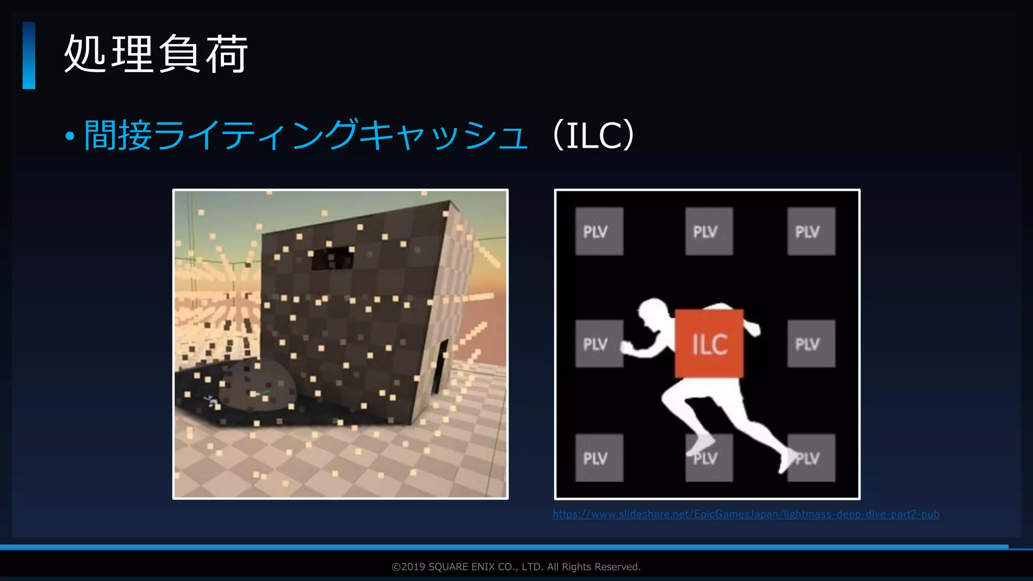 V F X S T U D Y G R O U P©2019 SQUARE ENIX CO., LTD. All Rights Reserved.
• 間接ライティングキャッシュ（ILC）
処理負荷
https://www.slideshare.net/EpicGamesJapan/lightmass-deep-dive-part2-pub
 