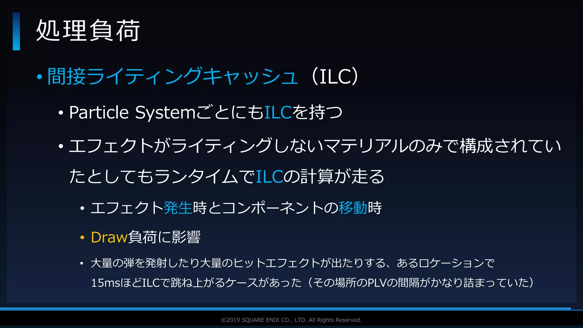 V F X S T U D Y G R O U P©2019 SQUARE ENIX CO., LTD. All Rights Reserved.
• 間接ライティングキャッシュ（ILC）
• Particle SystemごとにもILCを持つ
• エフェクトがライティングしないマテリアルのみで構成されてい
たとしてもランタイムでILCの計算が走る
• エフェクト発生時とコンポーネントの移動時
• Draw負荷に影響
• 大量の弾を発射したり大量のヒットエフェクトが出たりする、あるロケーションで
15msほどILCで跳ね上がるケースがあった（その場所のPLVの間隔がかなり詰まっていた）
処理負荷
 