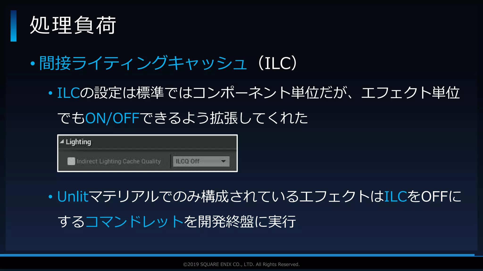 V F X S T U D Y G R O U P©2019 SQUARE ENIX CO., LTD. All Rights Reserved.
• 間接ライティングキャッシュ（ILC）
• ILCの設定は標準ではコンポーネント単位だが、エフェクト単位
でもON/OFFできるよう拡張してくれた
• Unlitマテリアルでのみ構成されているエフェクトはILCをOFFに
するコマンドレットを開発終盤に実行
処理負荷
 