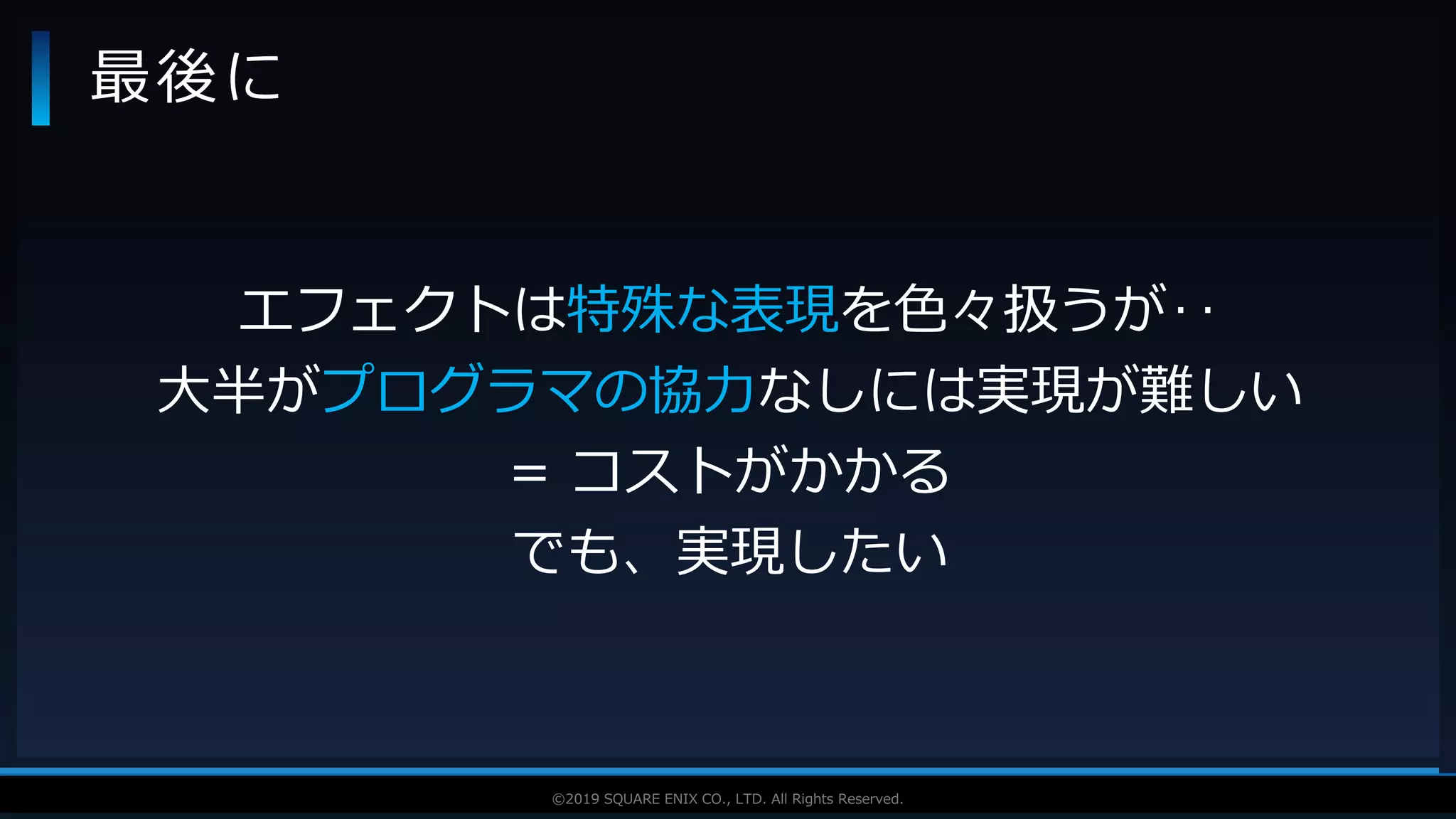 V F X S T U D Y G R O U P©2019 SQUARE ENIX CO., LTD. All Rights Reserved.
最後に
エフェクトは特殊な表現を色々扱うが‥
大半がプログラマの協力なしには実現が難しい
= コストがかかる
でも、実現したい
 