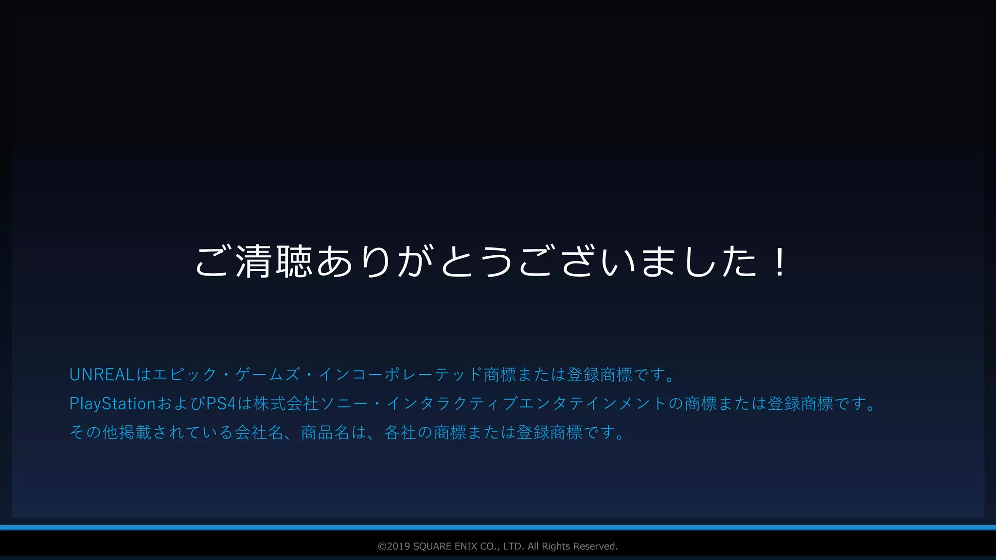 V F X S T U D Y G R O U P©2019 SQUARE ENIX CO., LTD. All Rights Reserved.
ご清聴ありがとうございました！
UNREALはエピック・ゲームズ・インコーポレーテッド商標または登録商標です。
PlayStationおよびPS4は株式会社ソニー・インタラクティブエンタテインメントの商標または登録商標です。
その他掲載されている会社名、商品名は、各社の商標または登録商標です。
 