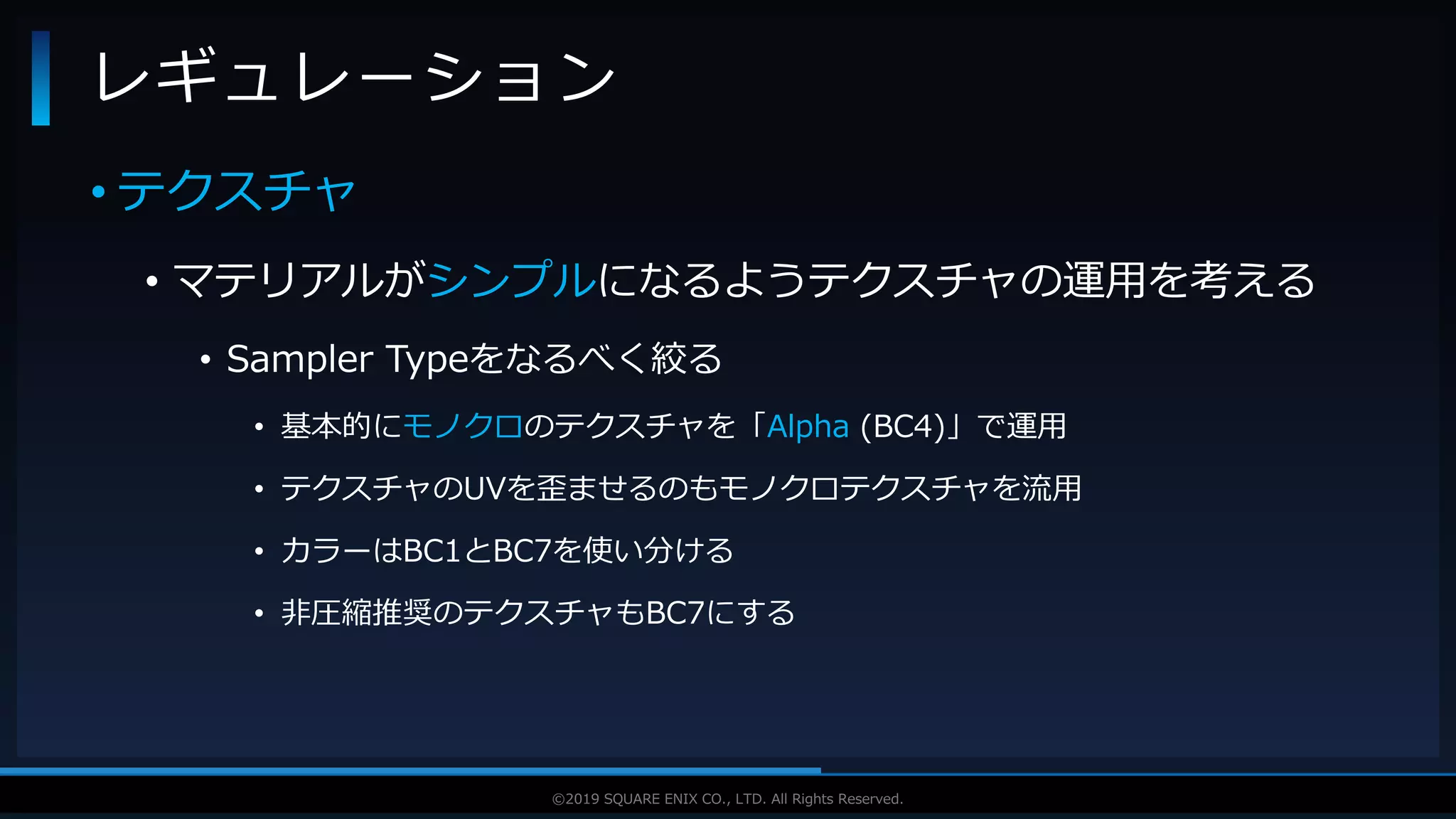 V F X S T U D Y G R O U P©2019 SQUARE ENIX CO., LTD. All Rights Reserved.
• テクスチャ
• マテリアルがシンプルになるようテクスチャの運用を考える
• Sampler Typeをなるべく絞る
• 基本的にモノクロのテクスチャを「Alpha (BC4)」で運用
• テクスチャのUVを歪ませるのもモノクロテクスチャを流用
• カラーはBC1とBC7を使い分ける
• 非圧縮推奨のテクスチャもBC7にする
レギュレーション
 