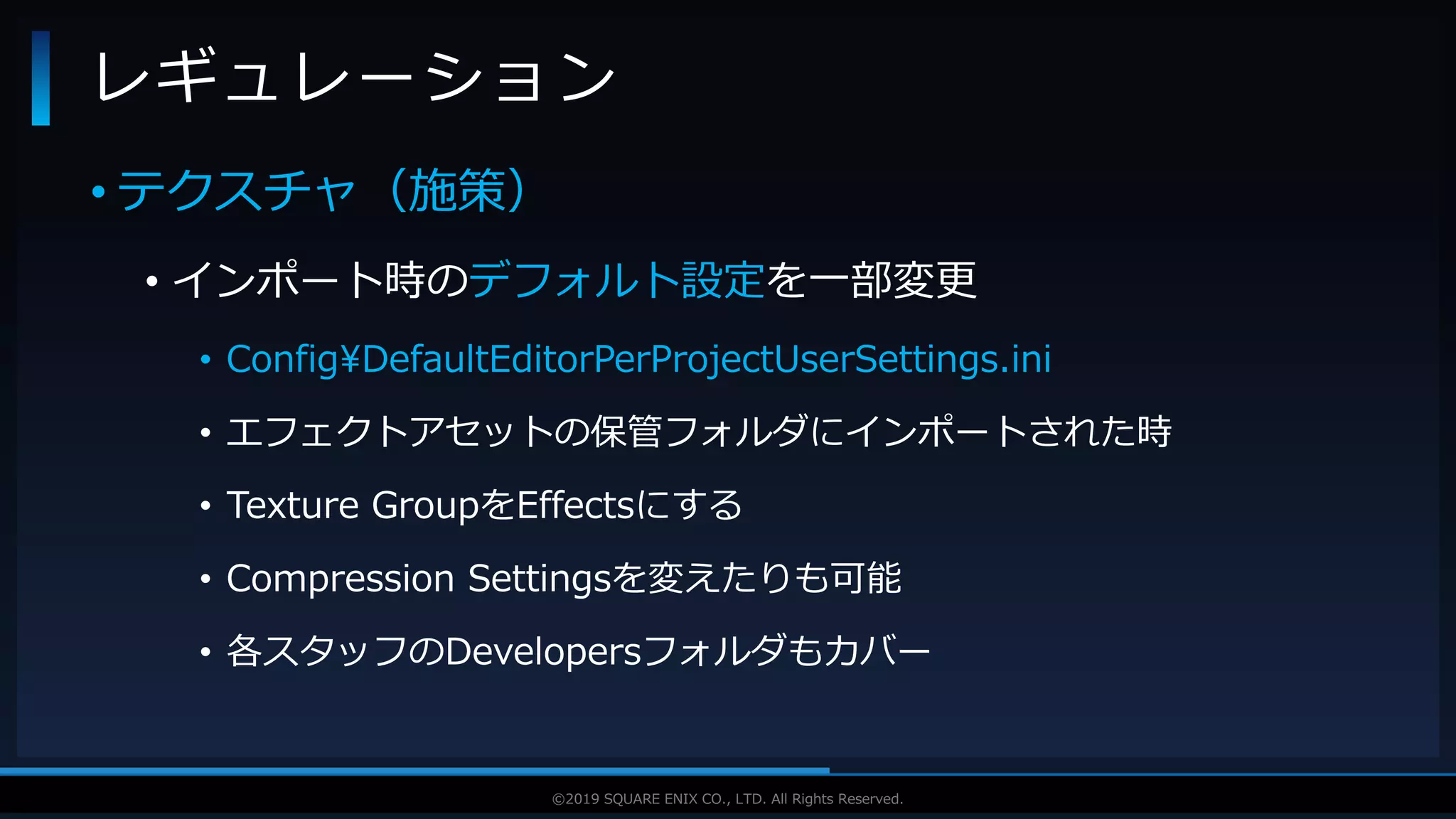 V F X S T U D Y G R O U P©2019 SQUARE ENIX CO., LTD. All Rights Reserved.
• テクスチャ（施策）
• インポート時のデフォルト設定を一部変更
• Config¥DefaultEditorPerProjectUserSettings.ini
• エフェクトアセットの保管フォルダにインポートされた時
• Texture GroupをEffectsにする
• Compression Settingsを変えたりも可能
• 各スタッフのDevelopersフォルダもカバー
レギュレーション
 