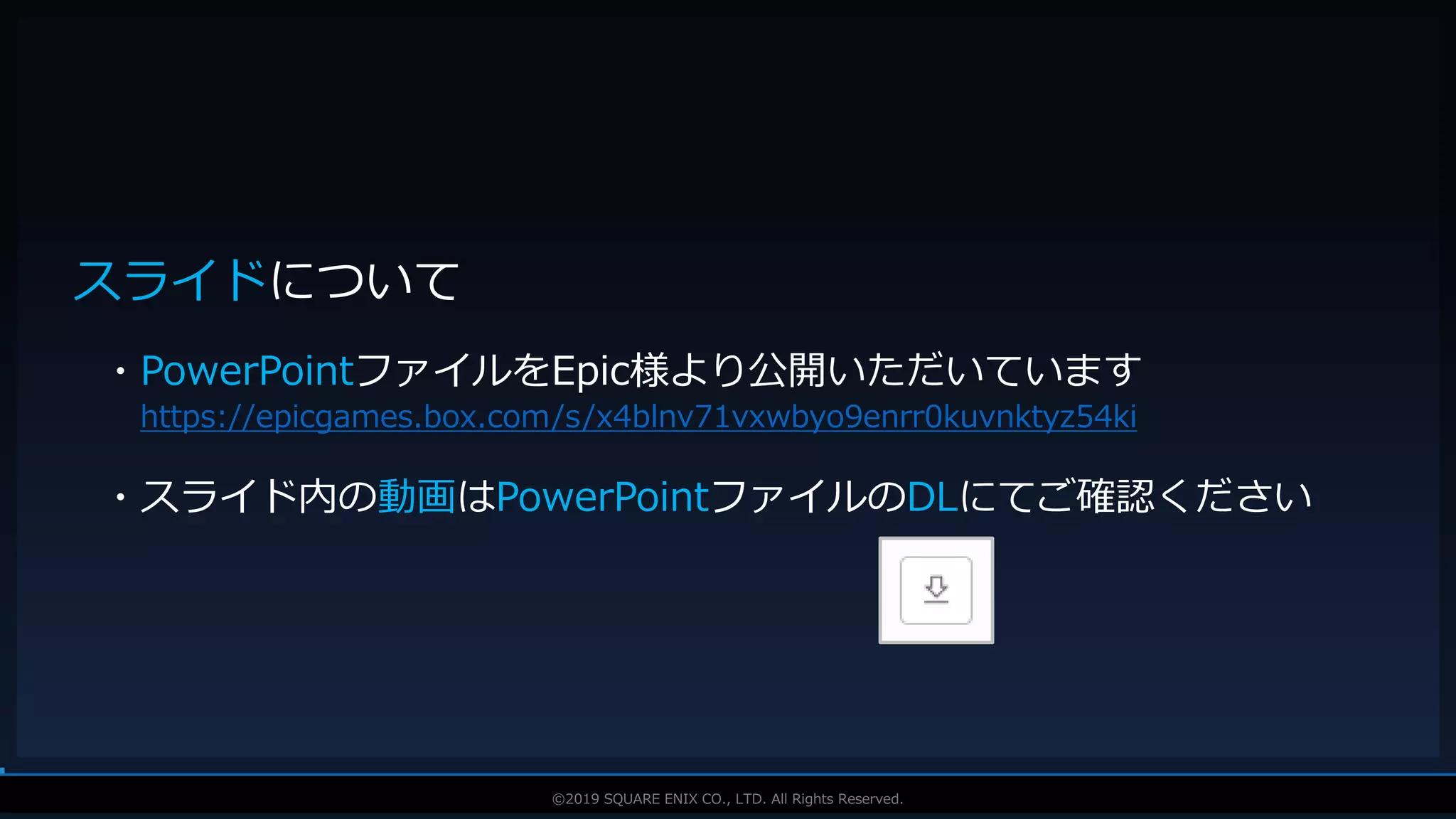 V F X S T U D Y G R O U P©2019 SQUARE ENIX CO., LTD. All Rights Reserved.
スライドについて
・PowerPointファイルをEpic様より公開いただいています
https://epicgames.box.com/s/x4blnv71vxwbyo9enrr0kuvnktyz54ki
・スライド内の動画はPowerPointファイルのDLにてご確認ください
 