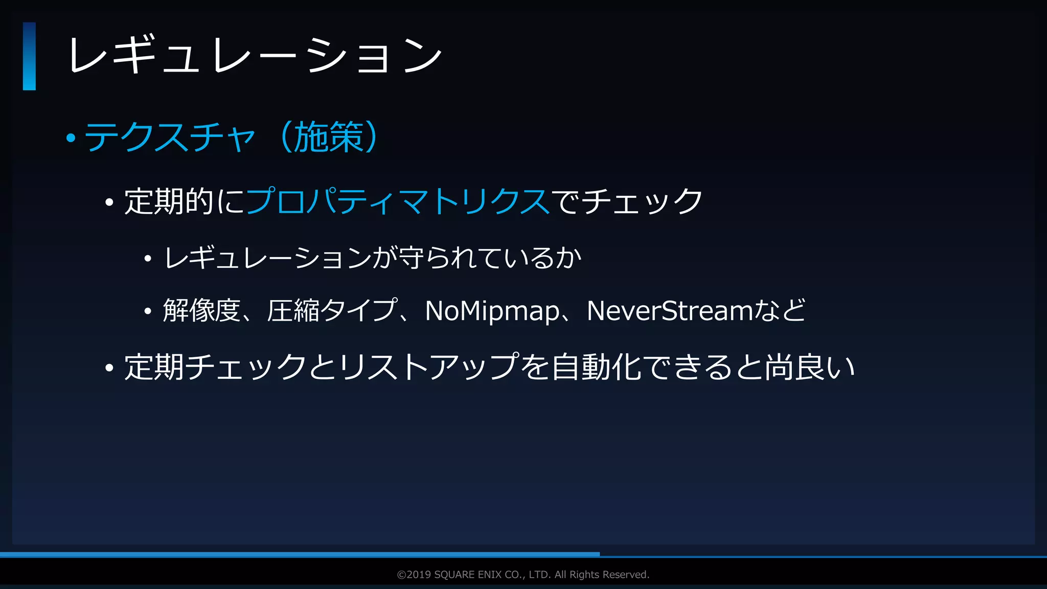 V F X S T U D Y G R O U P©2019 SQUARE ENIX CO., LTD. All Rights Reserved.
• テクスチャ（施策）
• 定期的にプロパティマトリクスでチェック
• レギュレーションが守られているか
• 解像度、圧縮タイプ、NoMipmap、NeverStreamなど
• 定期チェックとリストアップを自動化できると尚良い
レギュレーション
 