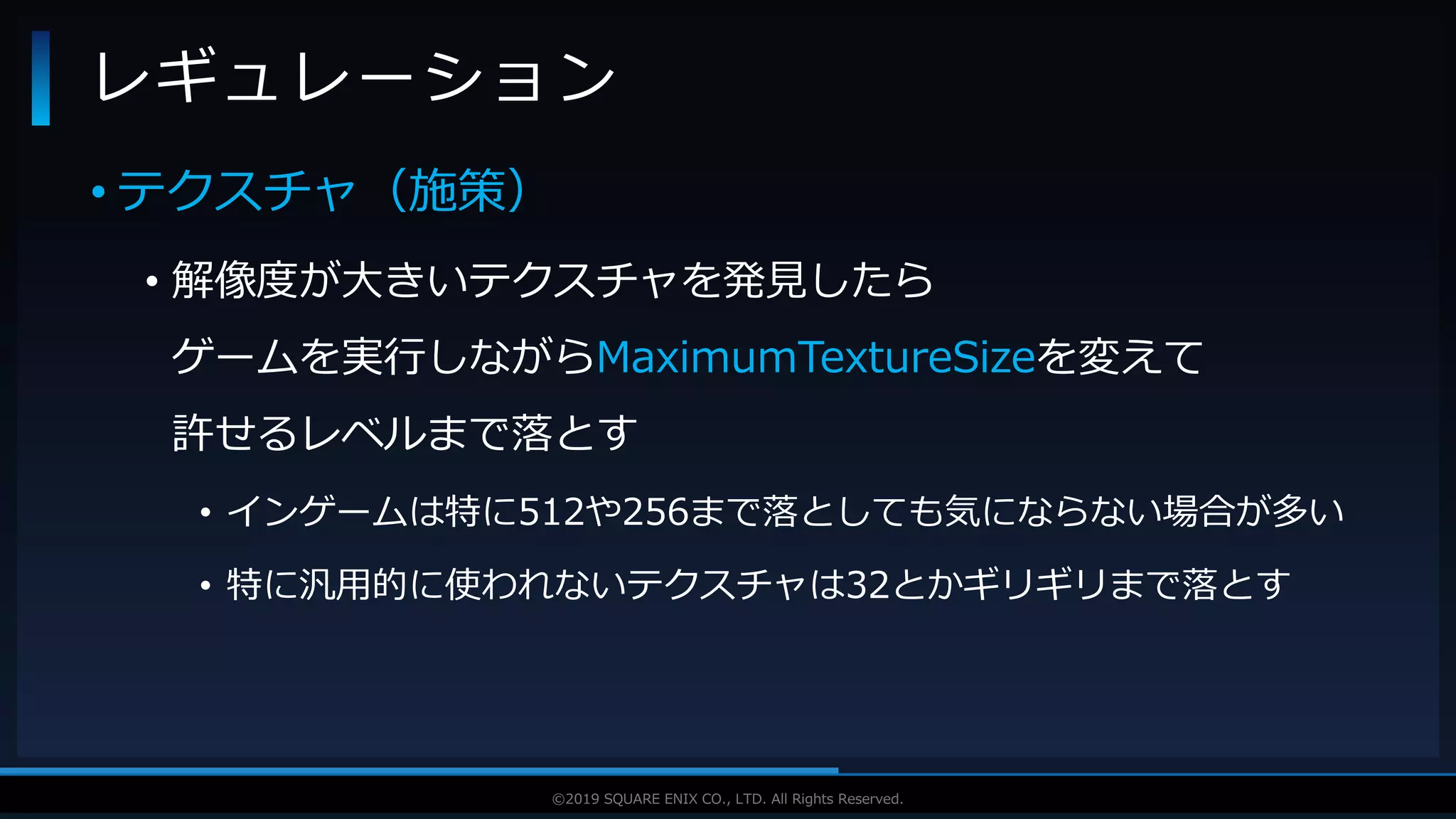 V F X S T U D Y G R O U P©2019 SQUARE ENIX CO., LTD. All Rights Reserved.
• テクスチャ（施策）
• 解像度が大きいテクスチャを発見したら
ゲームを実行しながらMaximumTextureSizeを変えて
許せるレベルまで落とす
• インゲームは特に512や256まで落としても気にならない場合が多い
• 特に汎用的に使われないテクスチャは32とかギリギリまで落とす
レギュレーション
 