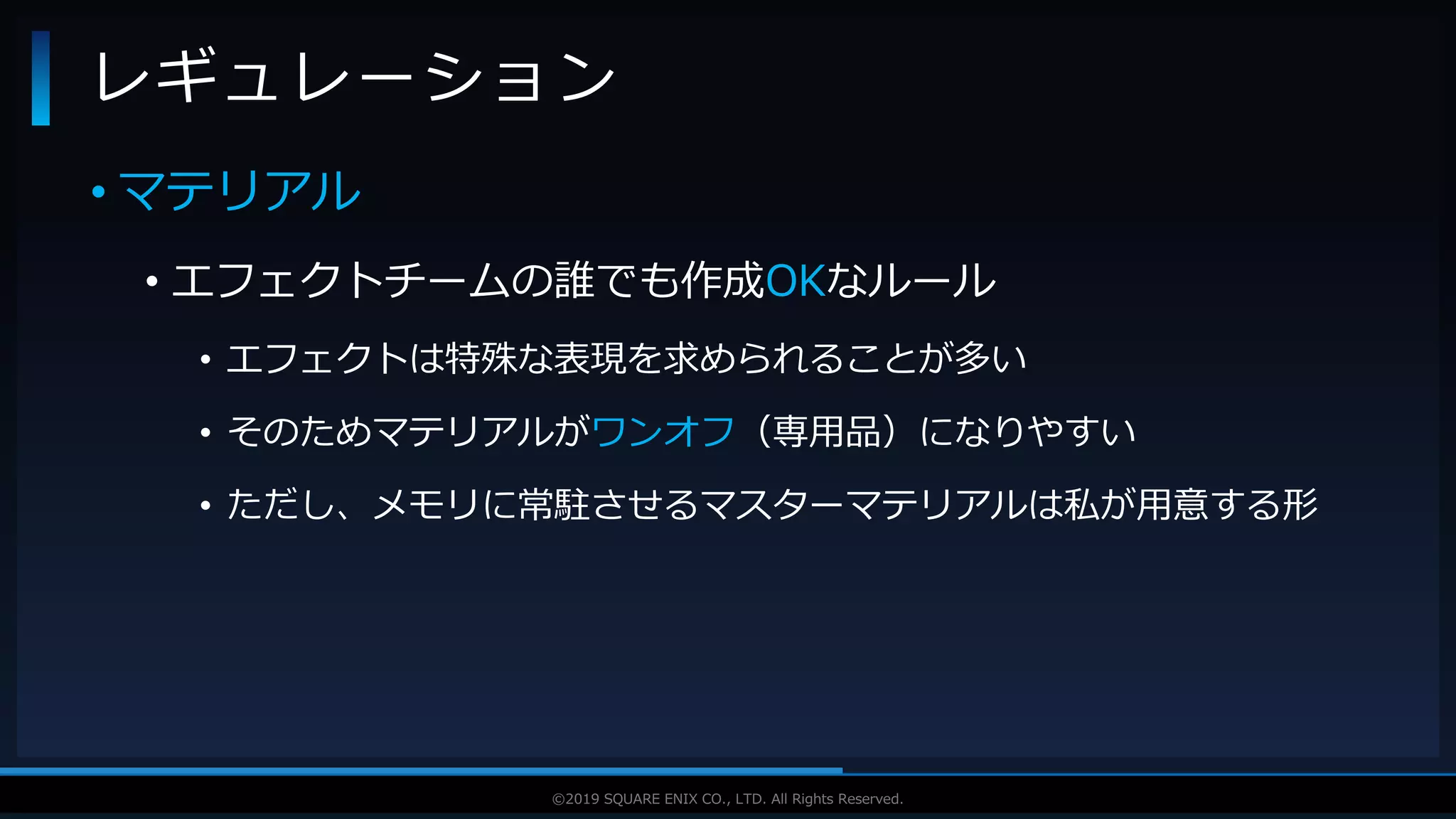 V F X S T U D Y G R O U P©2019 SQUARE ENIX CO., LTD. All Rights Reserved.
• マテリアル
• エフェクトチームの誰でも作成OKなルール
• エフェクトは特殊な表現を求められることが多い
• そのためマテリアルがワンオフ（専用品）になりやすい
• ただし、メモリに常駐させるマスターマテリアルは私が用意する形
レギュレーション
 