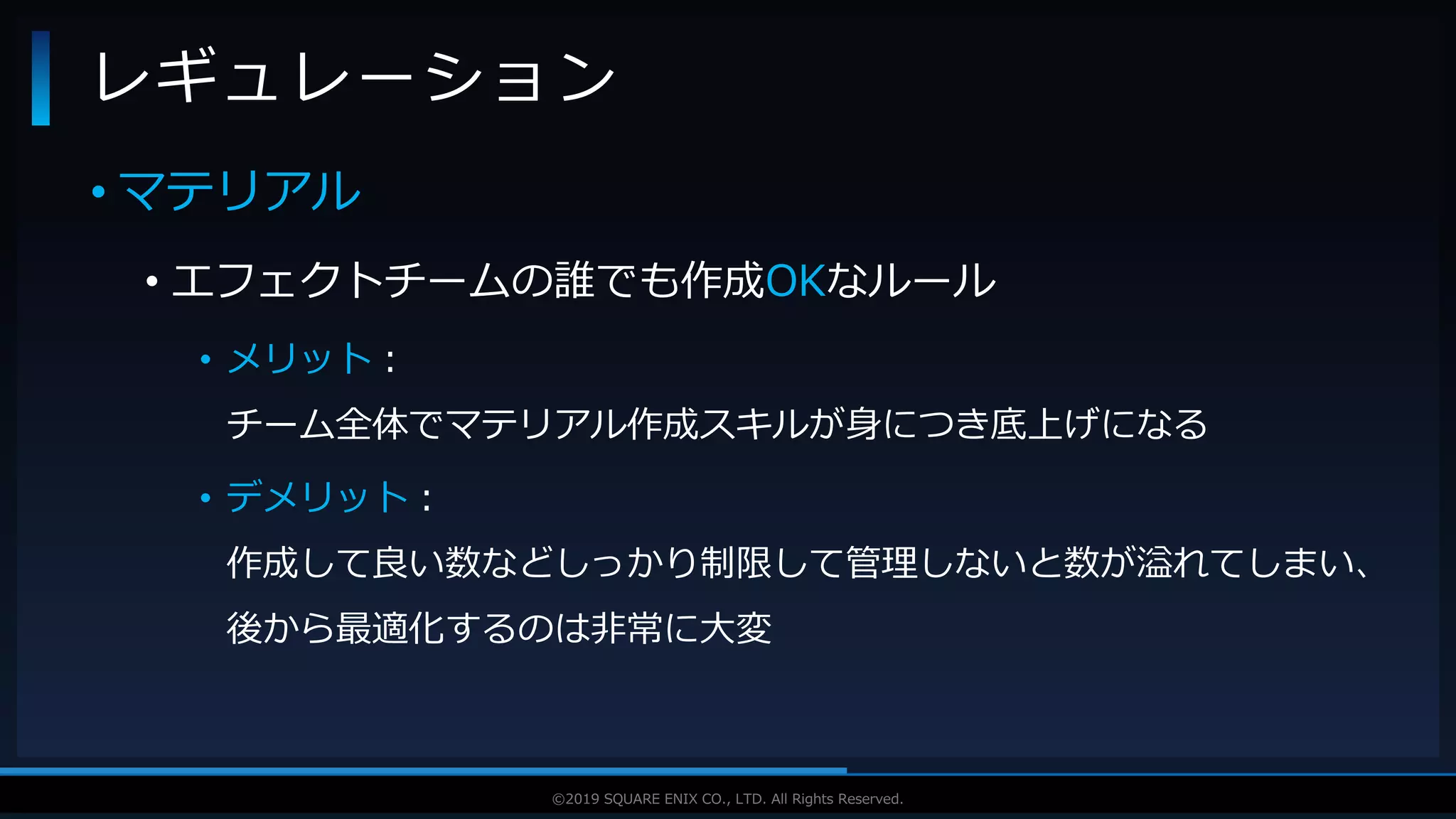 V F X S T U D Y G R O U P©2019 SQUARE ENIX CO., LTD. All Rights Reserved.
• マテリアル
• エフェクトチームの誰でも作成OKなルール
• メリット：
チーム全体でマテリアル作成スキルが身につき底上げになる
• デメリット：
作成して良い数などしっかり制限して管理しないと数が溢れてしまい、
後から最適化するのは非常に大変
レギュレーション
 