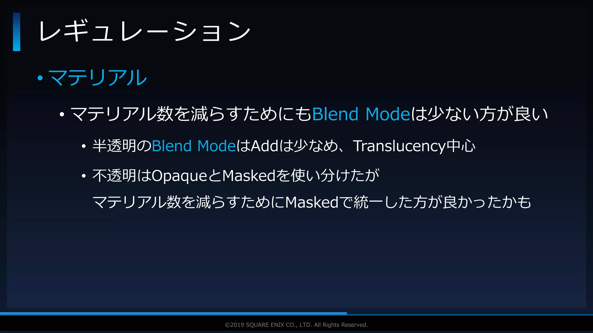 V F X S T U D Y G R O U P©2019 SQUARE ENIX CO., LTD. All Rights Reserved.
• マテリアル
• マテリアル数を減らすためにもBlend Modeは少ない方が良い
• 半透明のBlend ModeはAddは少なめ、Translucency中心
• 不透明はOpaqueとMaskedを使い分けたが
マテリアル数を減らすためにMaskedで統一した方が良かったかも
レギュレーション
 