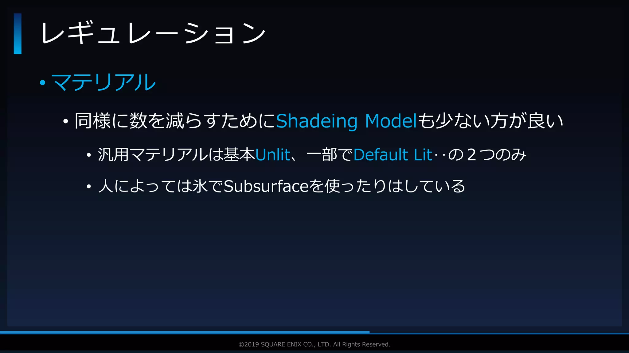 V F X S T U D Y G R O U P©2019 SQUARE ENIX CO., LTD. All Rights Reserved.
• マテリアル
• 同様に数を減らすためにShadeing Modelも少ない方が良い
• 汎用マテリアルは基本Unlit、一部でDefault Lit‥の２つのみ
• 人によっては氷でSubsurfaceを使ったりはしている
レギュレーション
 