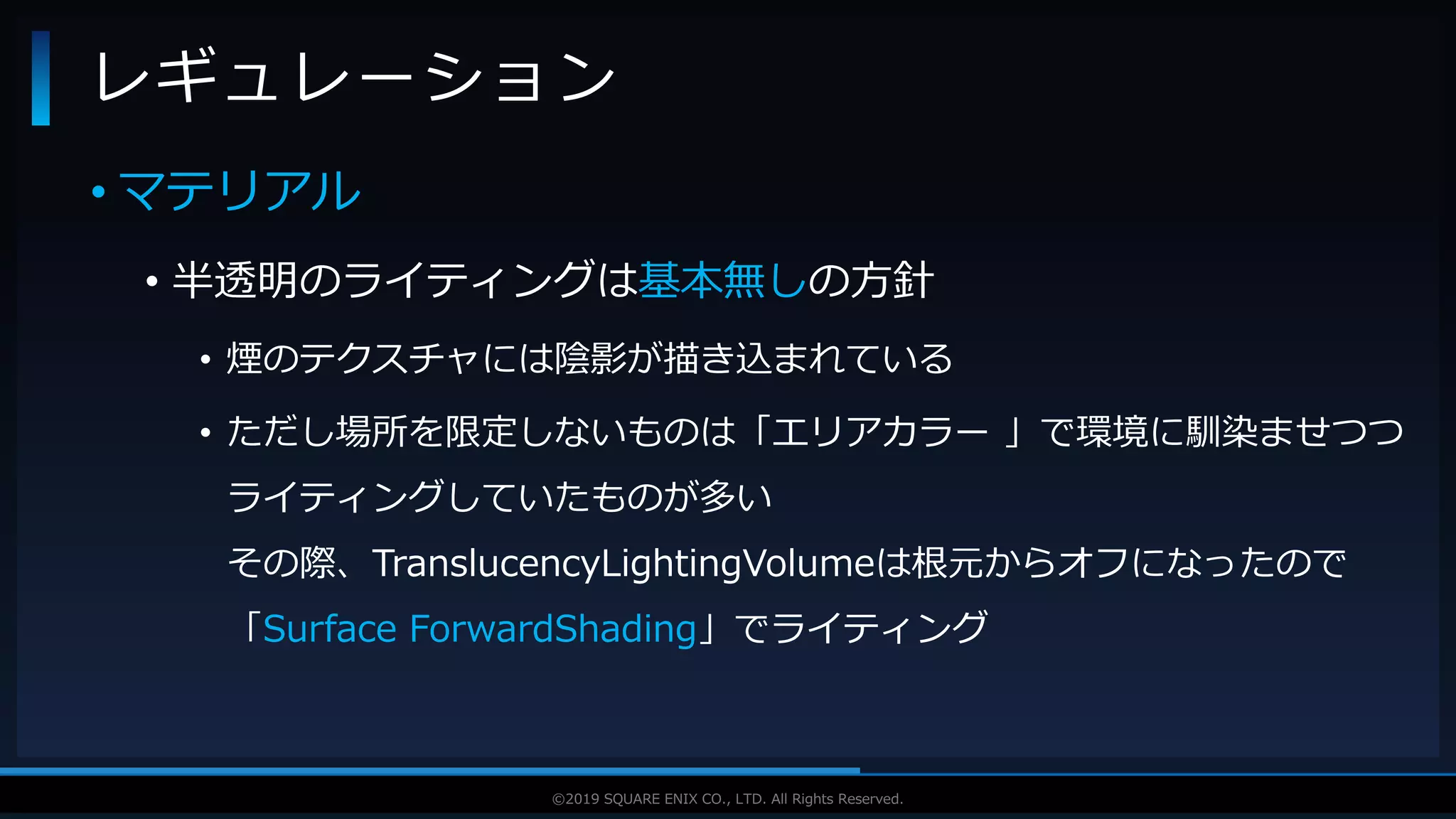 V F X S T U D Y G R O U P©2019 SQUARE ENIX CO., LTD. All Rights Reserved.
• マテリアル
• 半透明のライティングは基本無しの方針
• 煙のテクスチャには陰影が描き込まれている
• ただし場所を限定しないものは「エリアカラー 」で環境に馴染ませつつ
ライティングしていたものが多い
その際、TranslucencyLightingVolumeは根元からオフになったので
「Surface ForwardShading」でライティング
レギュレーション
 