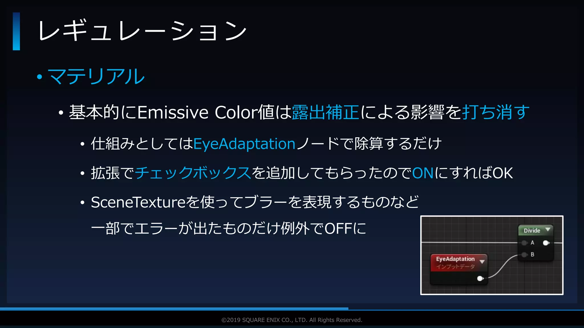 V F X S T U D Y G R O U P©2019 SQUARE ENIX CO., LTD. All Rights Reserved.
• マテリアル
• 基本的にEmissive Color値は露出補正による影響を打ち消す
• 仕組みとしてはEyeAdaptationノードで除算するだけ
• 拡張でチェックボックスを追加してもらったのでONにすればOK
• SceneTextureを使ってブラーを表現するものなど
一部でエラーが出たものだけ例外でOFFに
レギュレーション
 