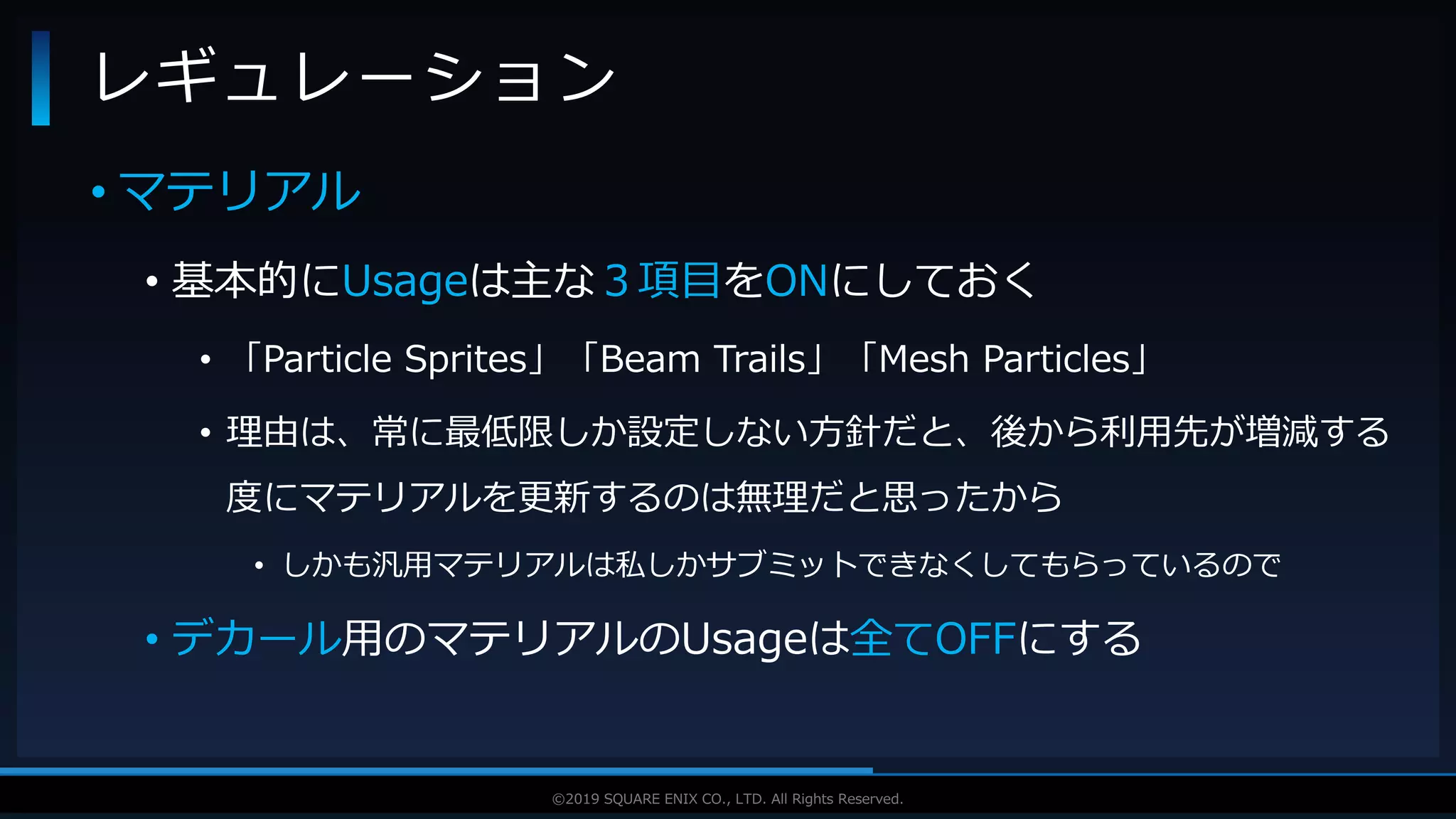 V F X S T U D Y G R O U P©2019 SQUARE ENIX CO., LTD. All Rights Reserved.
• マテリアル
• 基本的にUsageは主な３項目をONにしておく
• 「Particle Sprites」「Beam Trails」「Mesh Particles」
• 理由は、常に最低限しか設定しない方針だと、後から利用先が増減する
度にマテリアルを更新するのは無理だと思ったから
• しかも汎用マテリアルは私しかサブミットできなくしてもらっているので
• デカール用のマテリアルのUsageは全てOFFにする
レギュレーション
 