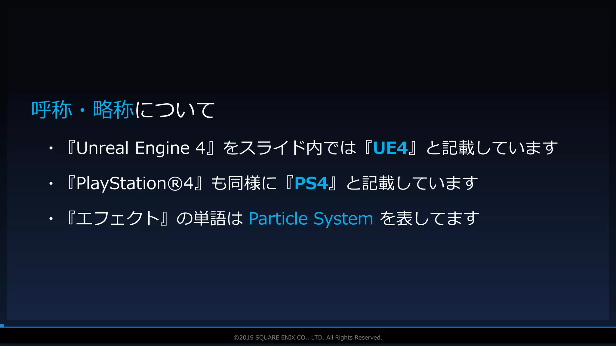 V F X S T U D Y G R O U P©2019 SQUARE ENIX CO., LTD. All Rights Reserved.
呼称・略称について
・『Unreal Engine 4』をスライド内では『UE4』と記載しています
・『PlayStation®4』も同様に『PS4』と記載しています
・『エフェクト』の単語は Particle System を表してます
 