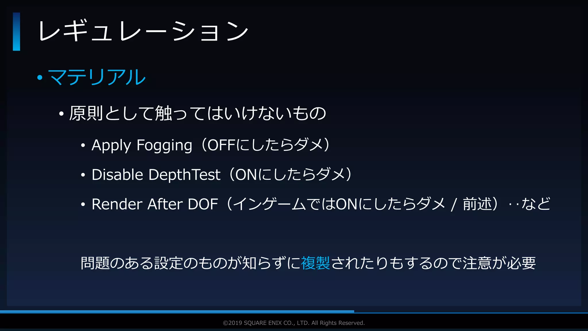V F X S T U D Y G R O U P©2019 SQUARE ENIX CO., LTD. All Rights Reserved.
• マテリアル
• 原則として触ってはいけないもの
• Apply Fogging（OFFにしたらダメ）
• Disable DepthTest（ONにしたらダメ）
• Render After DOF（インゲームではONにしたらダメ / 前述）‥など
問題のある設定のものが知らずに複製されたりもするので注意が必要
レギュレーション
 