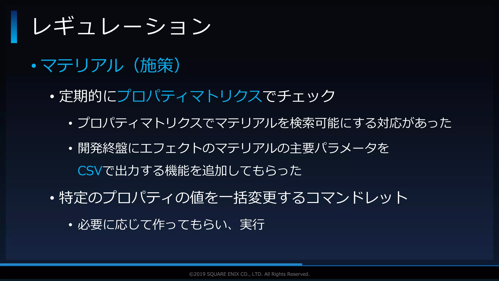 V F X S T U D Y G R O U P©2019 SQUARE ENIX CO., LTD. All Rights Reserved.
• マテリアル（施策）
• 定期的にプロパティマトリクスでチェック
• プロパティマトリクスでマテリアルを検索可能にする対応があった
• 開発終盤にエフェクトのマテリアルの主要パラメータを
CSVで出力する機能を追加してもらった
• 特定のプロパティの値を一括変更するコマンドレット
• 必要に応じて作ってもらい、実行
レギュレーション
 