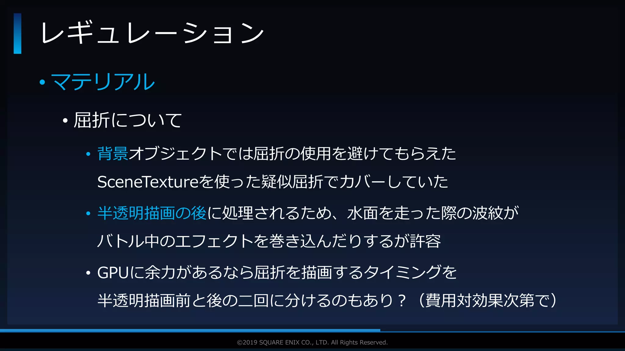 V F X S T U D Y G R O U P©2019 SQUARE ENIX CO., LTD. All Rights Reserved.
• マテリアル
• 屈折について
• 背景オブジェクトでは屈折の使用を避けてもらえた
SceneTextureを使った疑似屈折でカバーしていた
• 半透明描画の後に処理されるため、水面を走った際の波紋が
バトル中のエフェクトを巻き込んだりするが許容
• GPUに余力があるなら屈折を描画するタイミングを
半透明描画前と後の二回に分けるのもあり？（費用対効果次第で）
レギュレーション
 