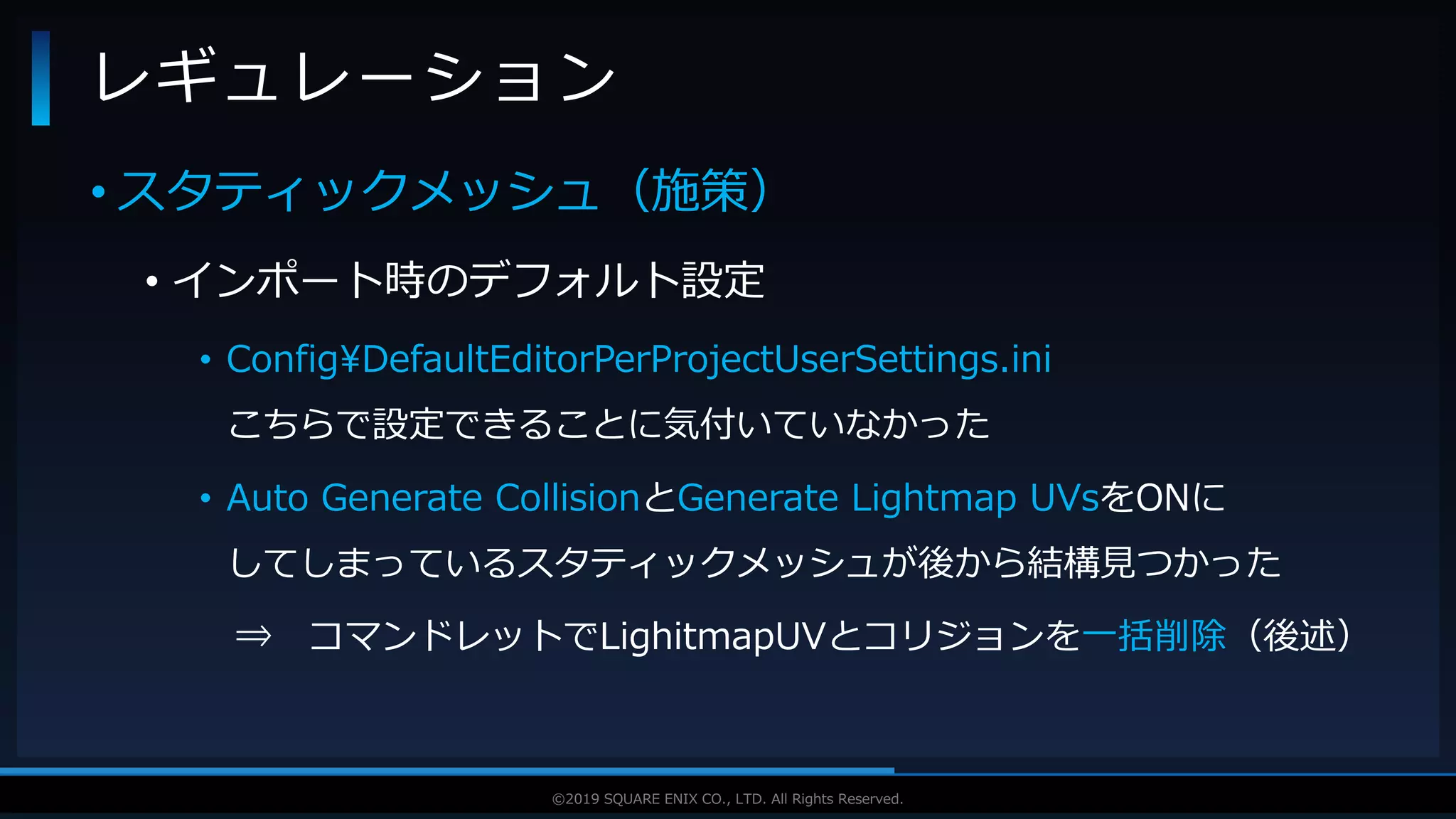 V F X S T U D Y G R O U P©2019 SQUARE ENIX CO., LTD. All Rights Reserved.
• スタティックメッシュ（施策）
• インポート時のデフォルト設定
• Config¥DefaultEditorPerProjectUserSettings.ini
こちらで設定できることに気付いていなかった
• Auto Generate CollisionとGenerate Lightmap UVsをONに
してしまっているスタティックメッシュが後から結構見つかった
⇒ コマンドレットでLighitmapUVとコリジョンを一括削除（後述）
レギュレーション
 