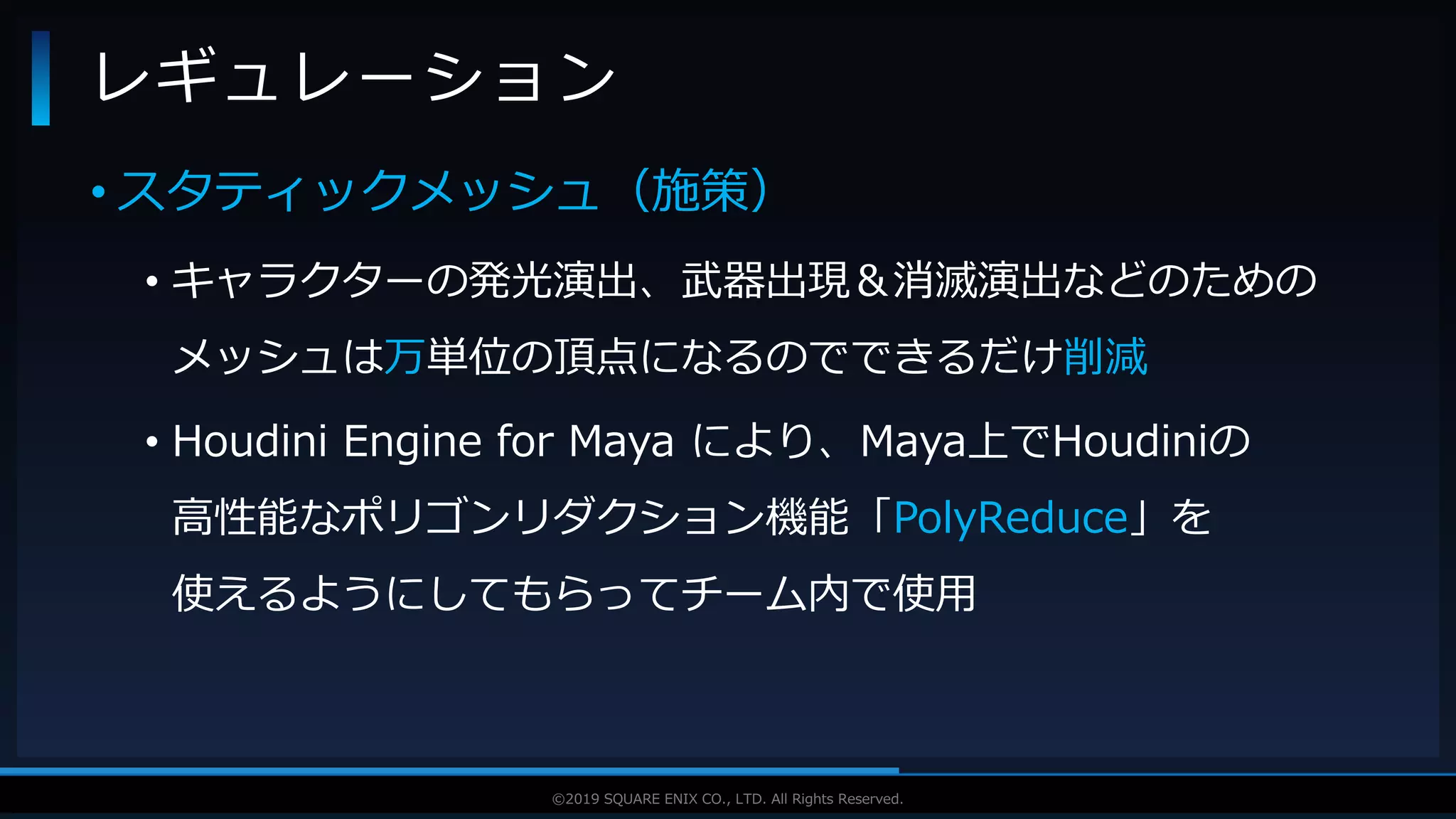 V F X S T U D Y G R O U P©2019 SQUARE ENIX CO., LTD. All Rights Reserved.
• スタティックメッシュ（施策）
• キャラクターの発光演出、武器出現＆消滅演出などのための
メッシュは万単位の頂点になるのでできるだけ削減
• Houdini Engine for Maya により、Maya上でHoudiniの
高性能なポリゴンリダクション機能「PolyReduce」を
使えるようにしてもらってチーム内で使用
レギュレーション
 