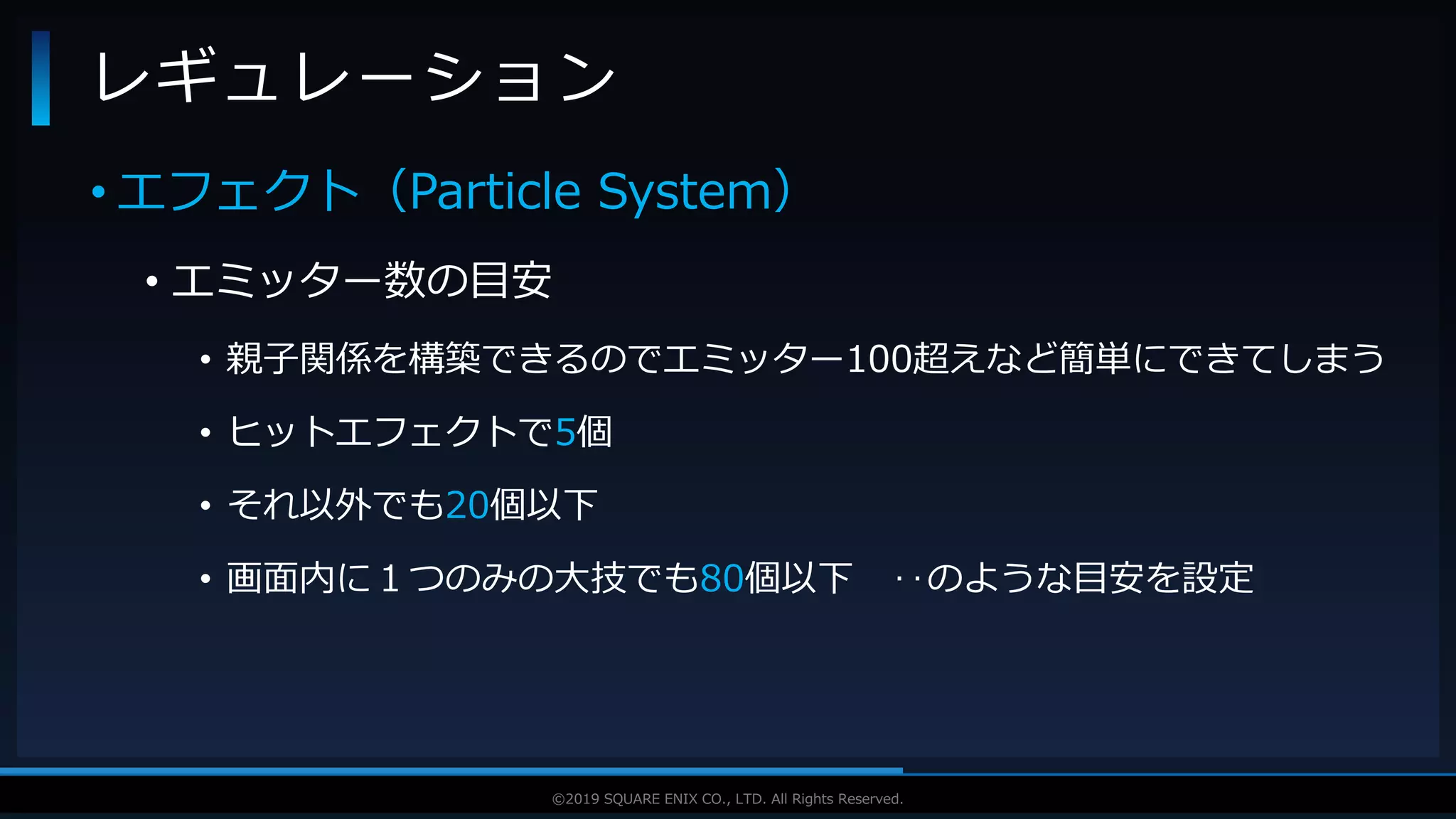 V F X S T U D Y G R O U P©2019 SQUARE ENIX CO., LTD. All Rights Reserved.
• エフェクト（Particle System）
• エミッター数の目安
• 親子関係を構築できるのでエミッター100超えなど簡単にできてしまう
• ヒットエフェクトで5個
• それ以外でも20個以下
• 画面内に１つのみの大技でも80個以下 ‥のような目安を設定
レギュレーション
 
