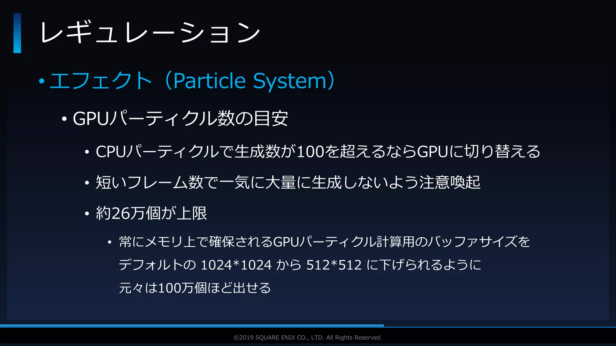 V F X S T U D Y G R O U P©2019 SQUARE ENIX CO., LTD. All Rights Reserved.
• エフェクト（Particle System）
• GPUパーティクル数の目安
• CPUパーティクルで生成数が100を超えるならGPUに切り替える
• 短いフレーム数で一気に大量に生成しないよう注意喚起
• 約26万個が上限
• 常にメモリ上で確保されるGPUパーティクル計算用のバッファサイズを
デフォルトの 1024*1024 から 512*512 に下げられるように
元々は100万個ほど出せる
レギュレーション
 