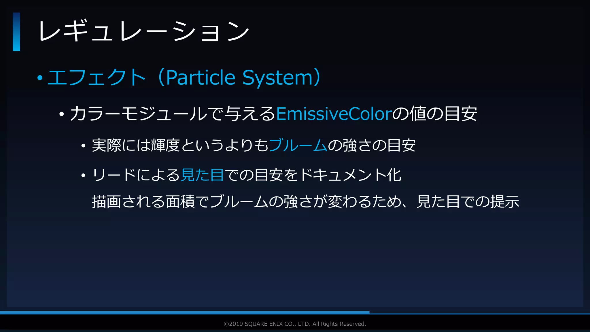 V F X S T U D Y G R O U P©2019 SQUARE ENIX CO., LTD. All Rights Reserved.
• エフェクト（Particle System）
• カラーモジュールで与えるEmissiveColorの値の目安
• 実際には輝度というよりもブルームの強さの目安
• リードによる見た目での目安をドキュメント化
描画される面積でブルームの強さが変わるため、見た目での提示
レギュレーション
 
