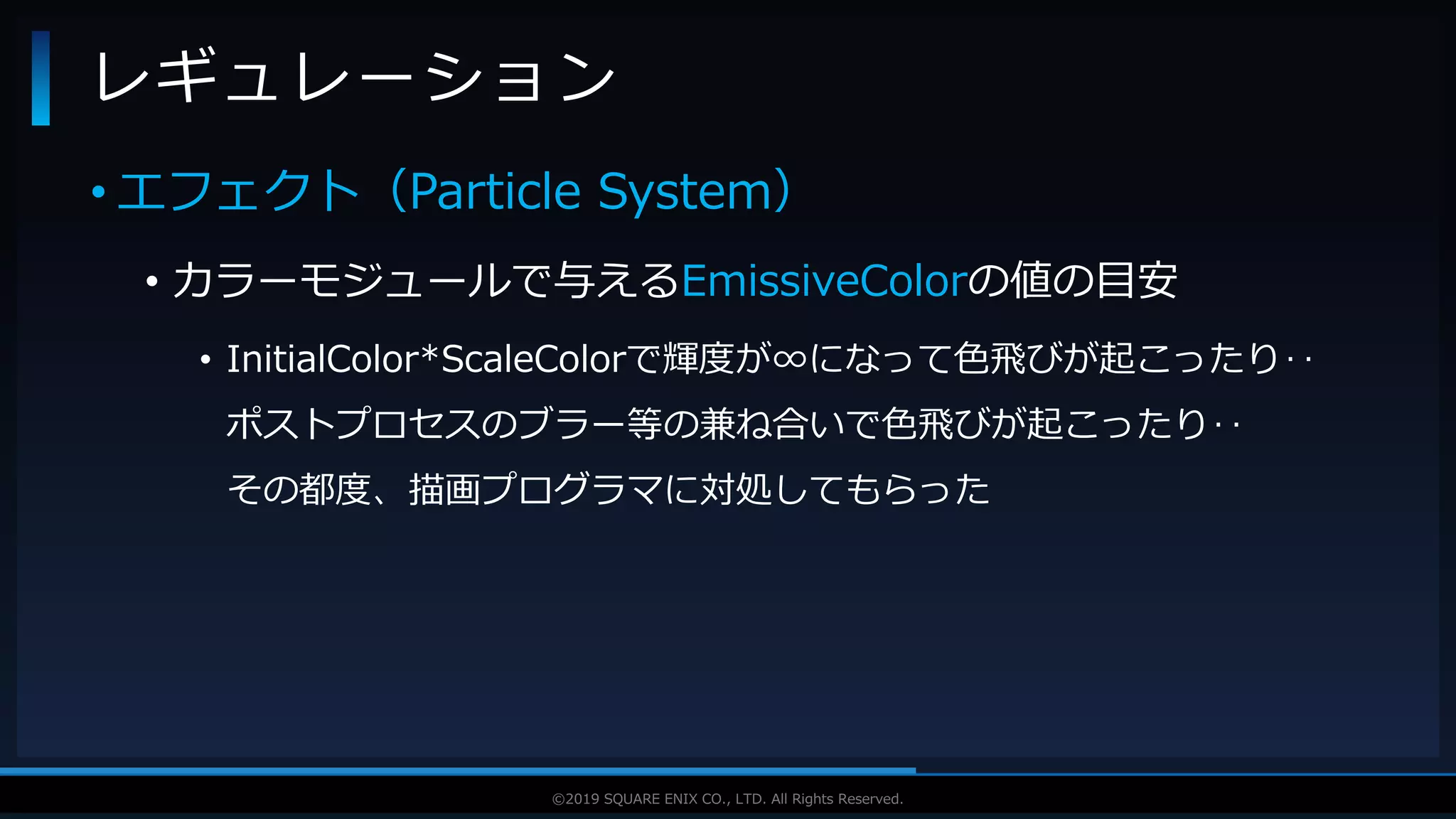 V F X S T U D Y G R O U P©2019 SQUARE ENIX CO., LTD. All Rights Reserved.
• エフェクト（Particle System）
• カラーモジュールで与えるEmissiveColorの値の目安
• InitialColor*ScaleColorで輝度が∞になって色飛びが起こったり‥
ポストプロセスのブラー等の兼ね合いで色飛びが起こったり‥
その都度、描画プログラマに対処してもらった
レギュレーション
 